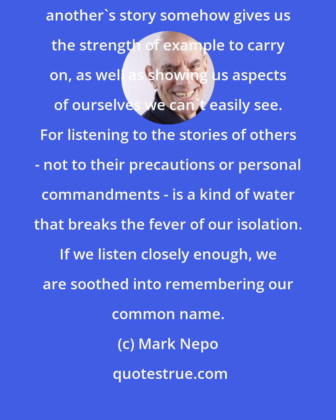 Mark Nepo: It seems that the ancient Medicine Men understood that listening to another's story somehow gives us the strength of example to carry on, as well as showing us aspects of ourselves we can't easily see. For listening to the stories of others - not to their precautions or personal commandments - is a kind of water that breaks the fever of our isolation. If we listen closely enough, we are soothed into remembering our common name.