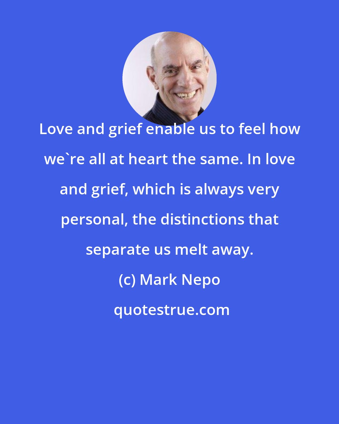 Mark Nepo: Love and grief enable us to feel how we're all at heart the same. In love and grief, which is always very personal, the distinctions that separate us melt away.