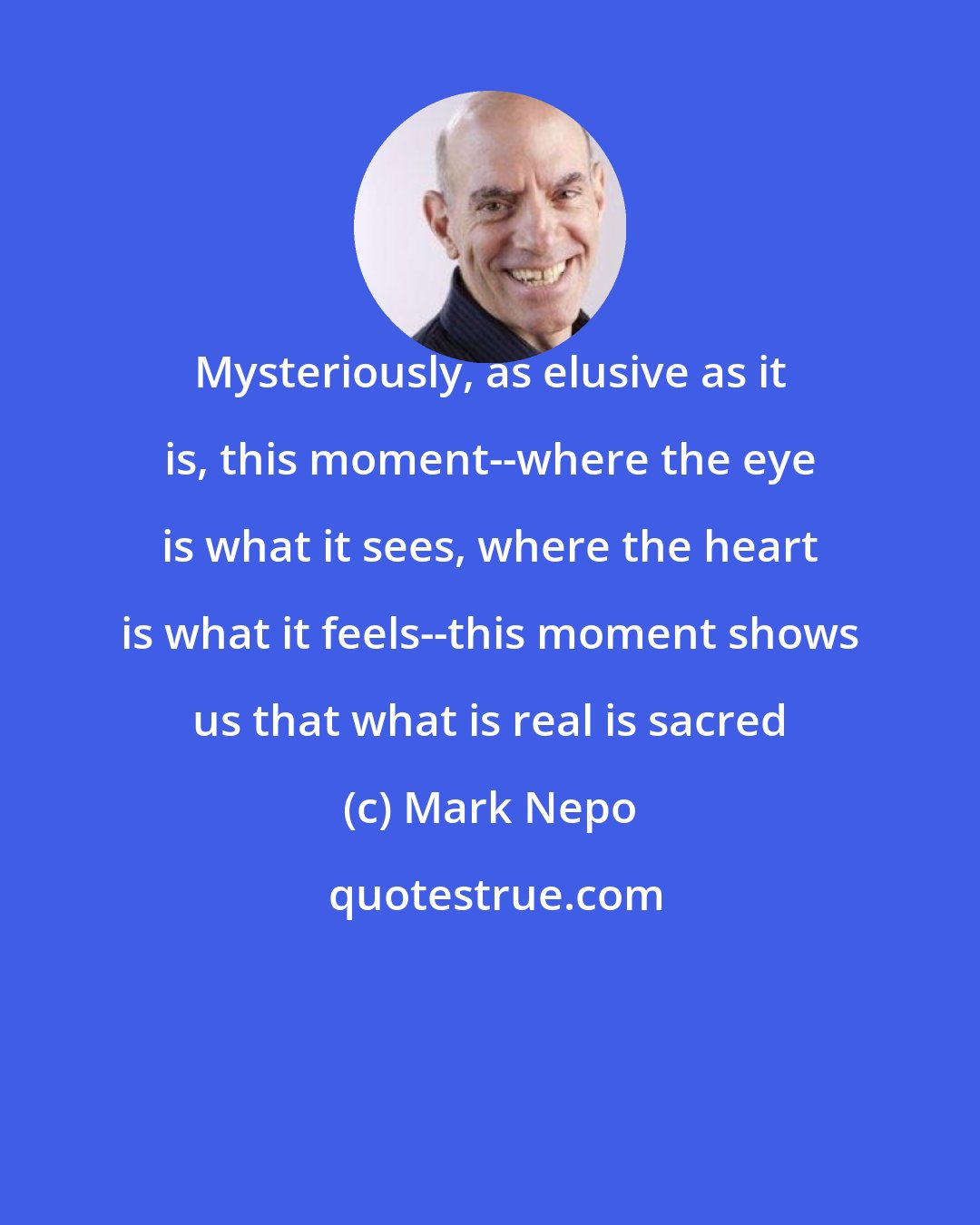 Mark Nepo: Mysteriously, as elusive as it is, this moment--where the eye is what it sees, where the heart is what it feels--this moment shows us that what is real is sacred