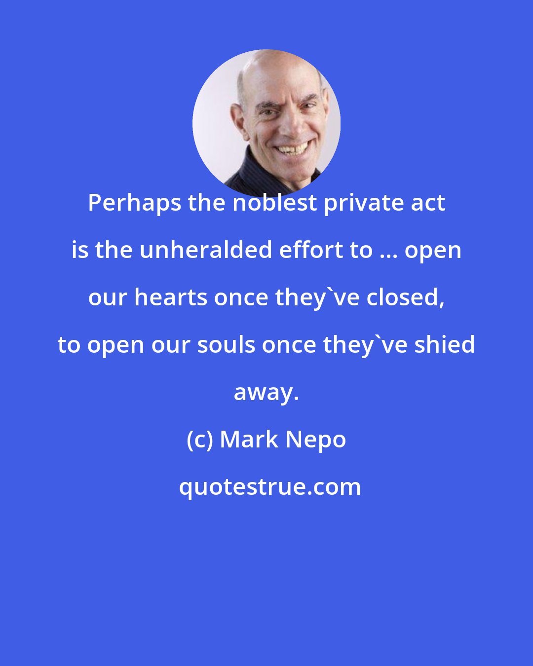 Mark Nepo: Perhaps the noblest private act is the unheralded effort to ... open our hearts once they've closed, to open our souls once they've shied away.