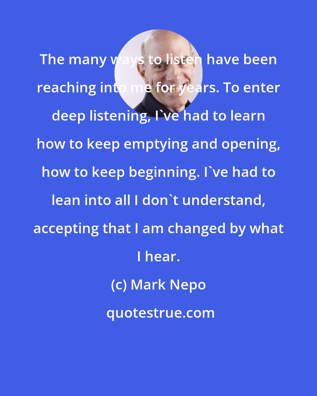 Mark Nepo: The many ways to listen have been reaching into me for years. To enter deep listening, I've had to learn how to keep emptying and opening, how to keep beginning. I've had to lean into all I don't understand, accepting that I am changed by what I hear.