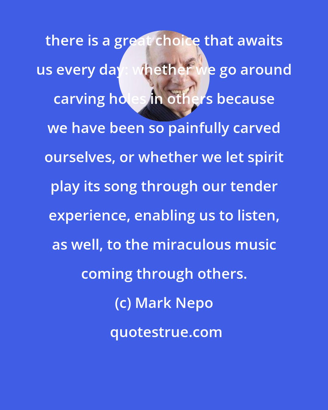 Mark Nepo: there is a great choice that awaits us every day: whether we go around carving holes in others because we have been so painfully carved ourselves, or whether we let spirit play its song through our tender experience, enabling us to listen, as well, to the miraculous music coming through others.