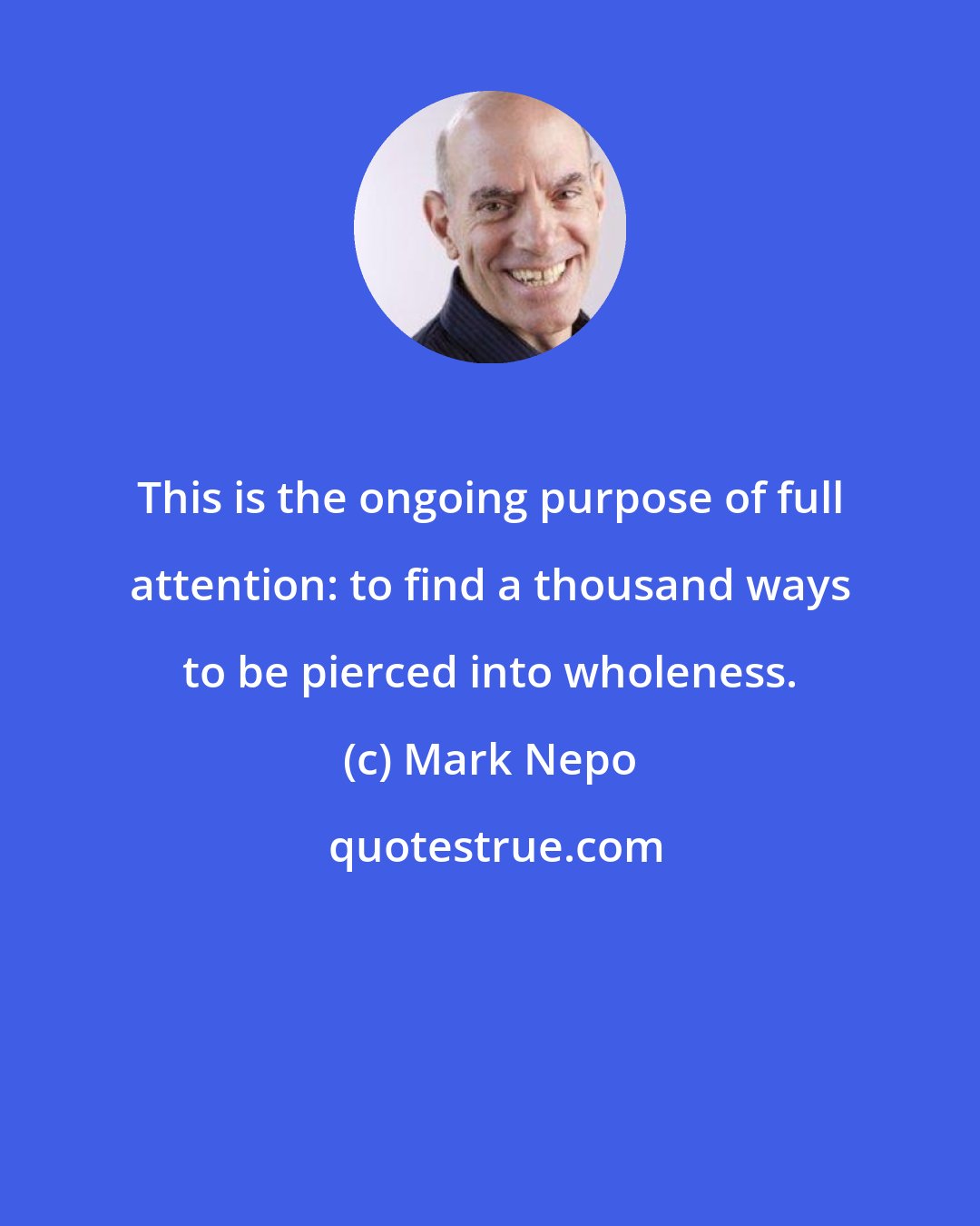 Mark Nepo: This is the ongoing purpose of full attention: to find a thousand ways to be pierced into wholeness.