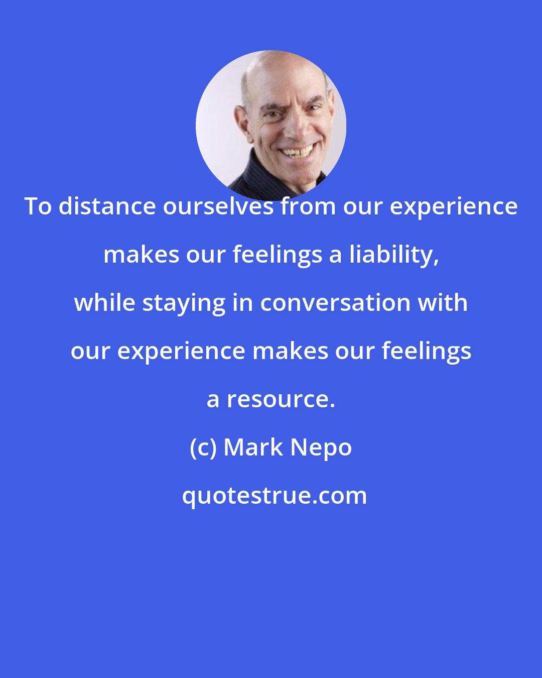 Mark Nepo: To distance ourselves from our experience makes our feelings a liability, while staying in conversation with our experience makes our feelings a resource.