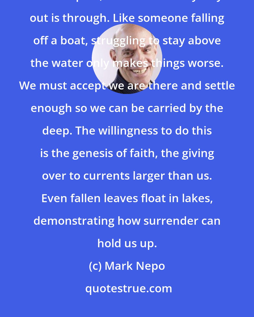 Mark Nepo: We often move away from pain, which is helpful only before being hurt. Once in pain, it seems the only way out is through. Like someone falling off a boat, struggling to stay above the water only makes things worse. We must accept we are there and settle enough so we can be carried by the deep. The willingness to do this is the genesis of faith, the giving over to currents larger than us. Even fallen leaves float in lakes, demonstrating how surrender can hold us up.