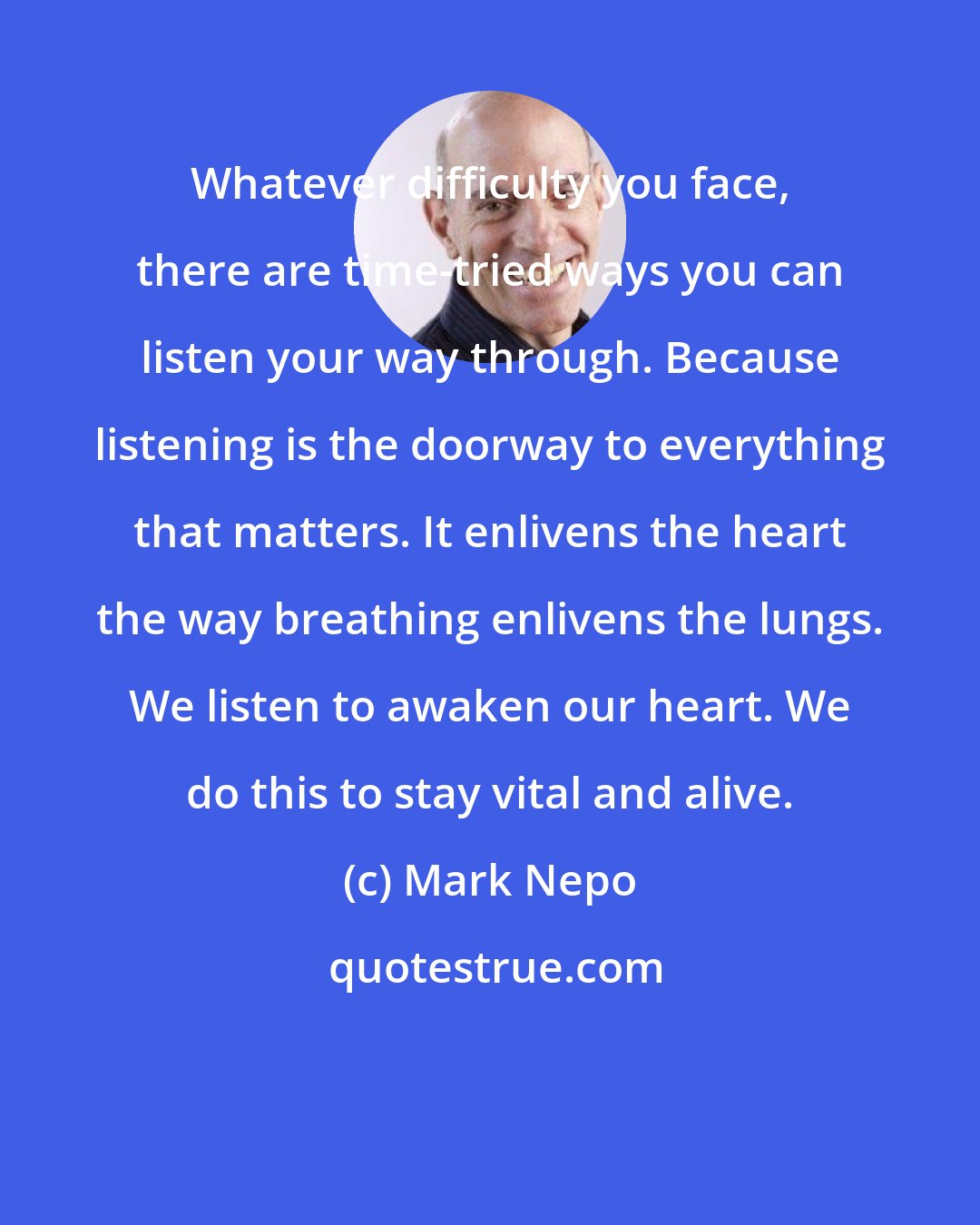 Mark Nepo: Whatever difficulty you face, there are time-tried ways you can listen your way through. Because listening is the doorway to everything that matters. It enlivens the heart the way breathing enlivens the lungs. We listen to awaken our heart. We do this to stay vital and alive.