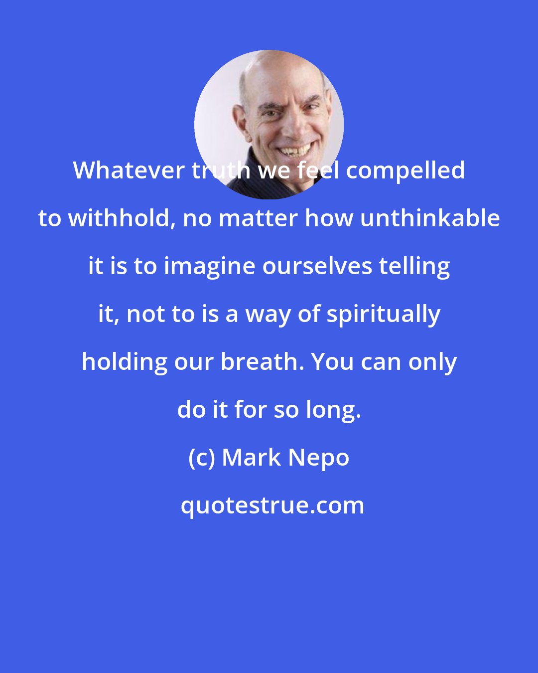 Mark Nepo: Whatever truth we feel compelled to withhold, no matter how unthinkable it is to imagine ourselves telling it, not to is a way of spiritually holding our breath. You can only do it for so long.