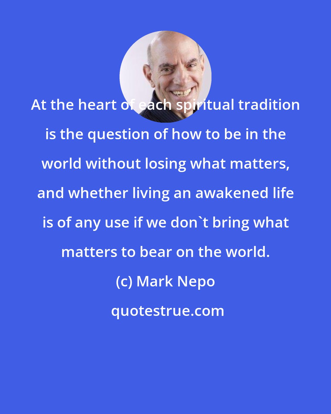 Mark Nepo: At the heart of each spiritual tradition is the question of how to be in the world without losing what matters, and whether living an awakened life is of any use if we don't bring what matters to bear on the world.