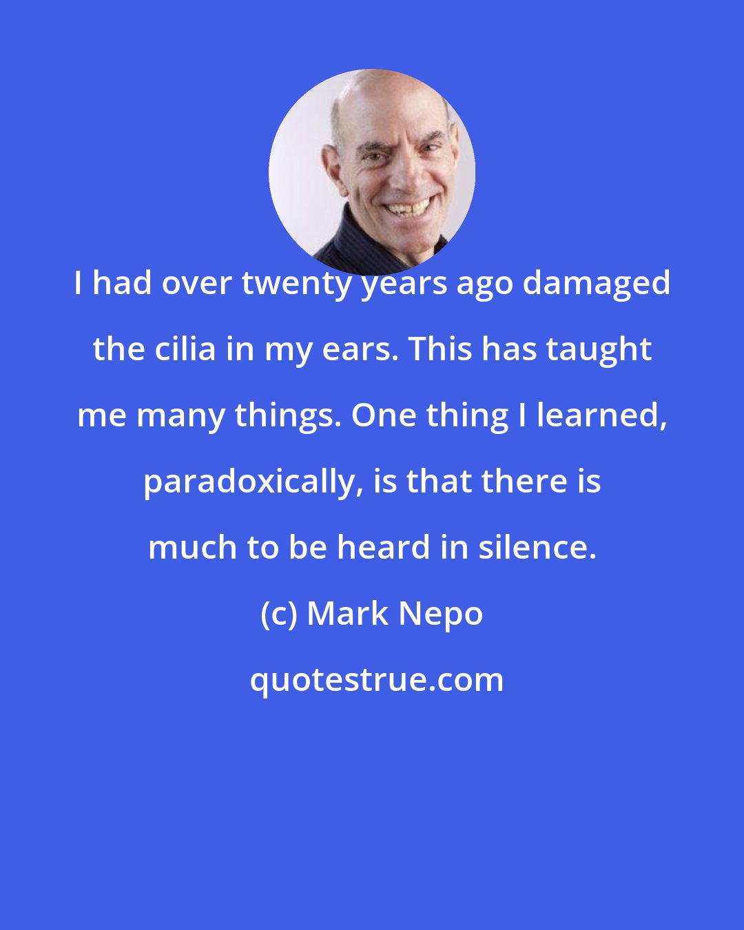 Mark Nepo: I had over twenty years ago damaged the cilia in my ears. This has taught me many things. One thing I learned, paradoxically, is that there is much to be heard in silence.