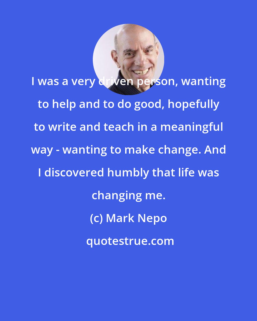 Mark Nepo: I was a very driven person, wanting to help and to do good, hopefully to write and teach in a meaningful way - wanting to make change. And I discovered humbly that life was changing me.