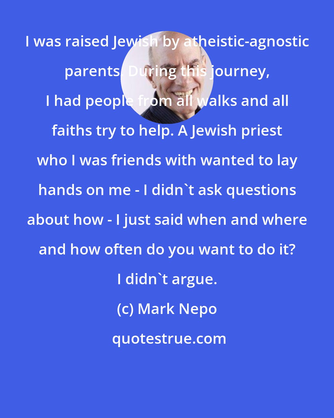 Mark Nepo: I was raised Jewish by atheistic-agnostic parents. During this journey, I had people from all walks and all faiths try to help. A Jewish priest who I was friends with wanted to lay hands on me - I didn't ask questions about how - I just said when and where and how often do you want to do it? I didn't argue.