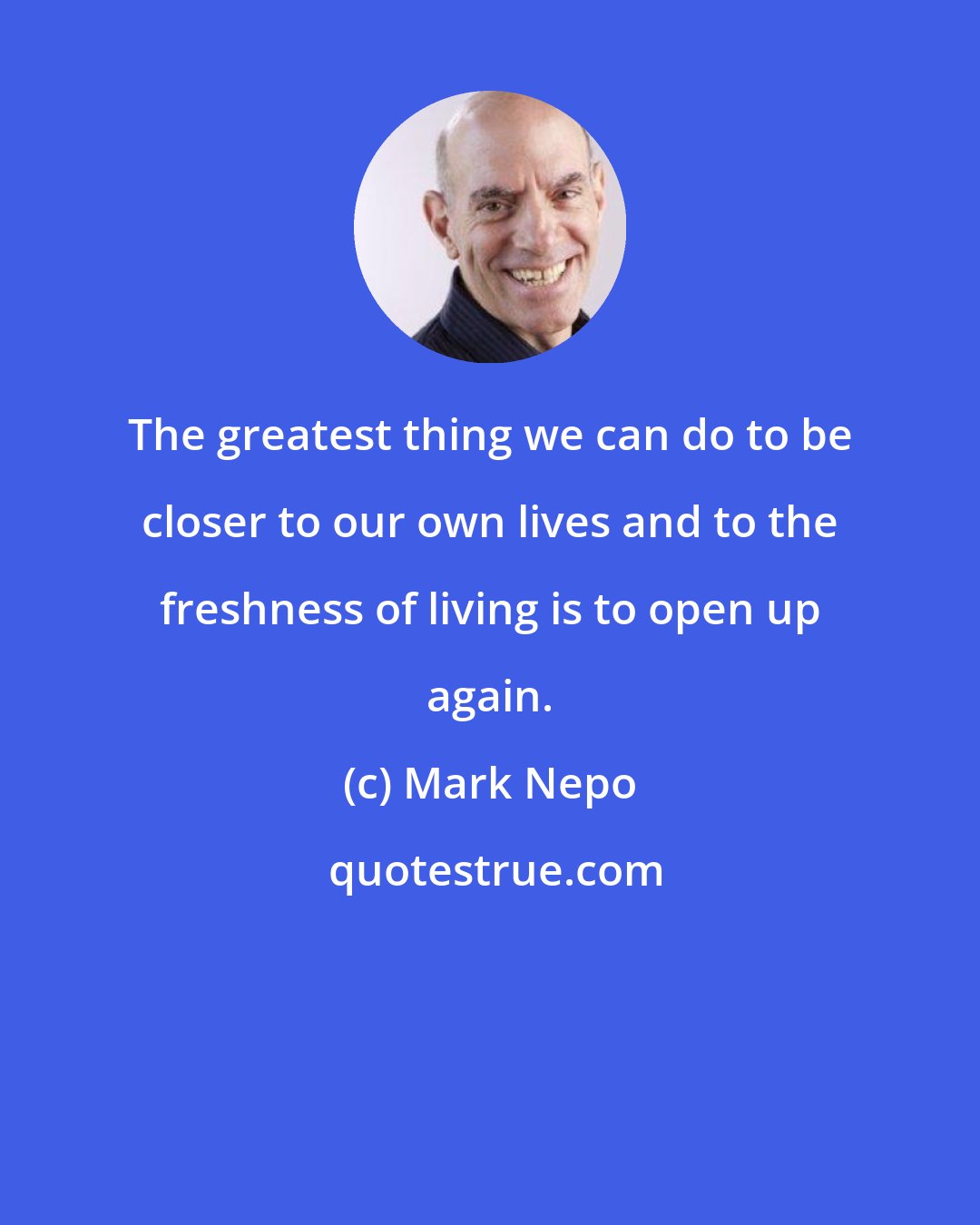 Mark Nepo: The greatest thing we can do to be closer to our own lives and to the freshness of living is to open up again.