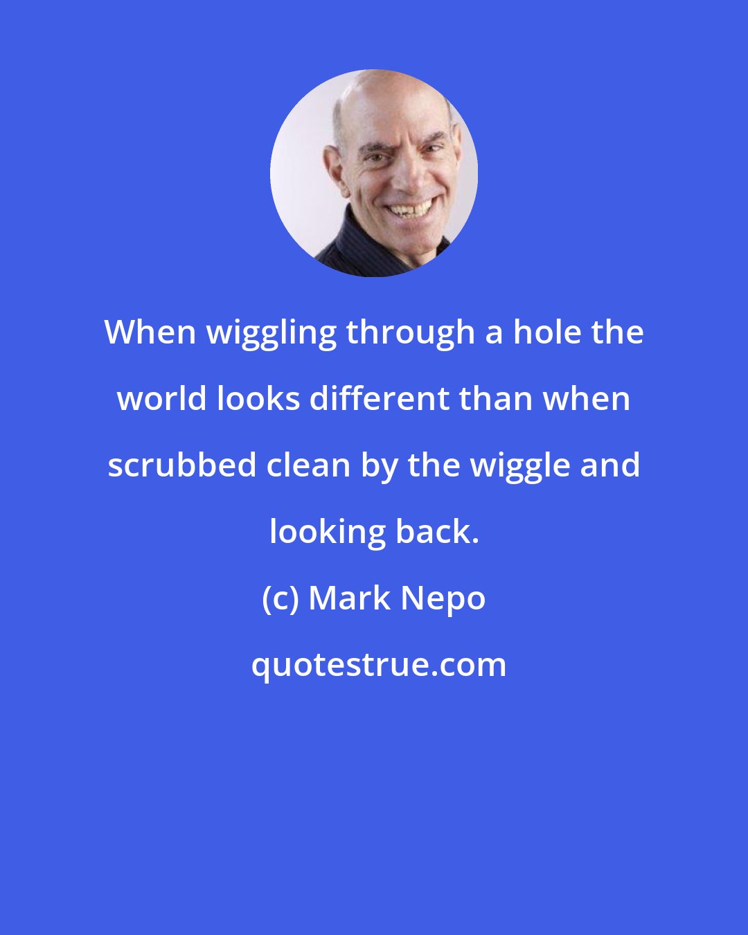 Mark Nepo: When wiggling through a hole the world looks different than when scrubbed clean by the wiggle and looking back.