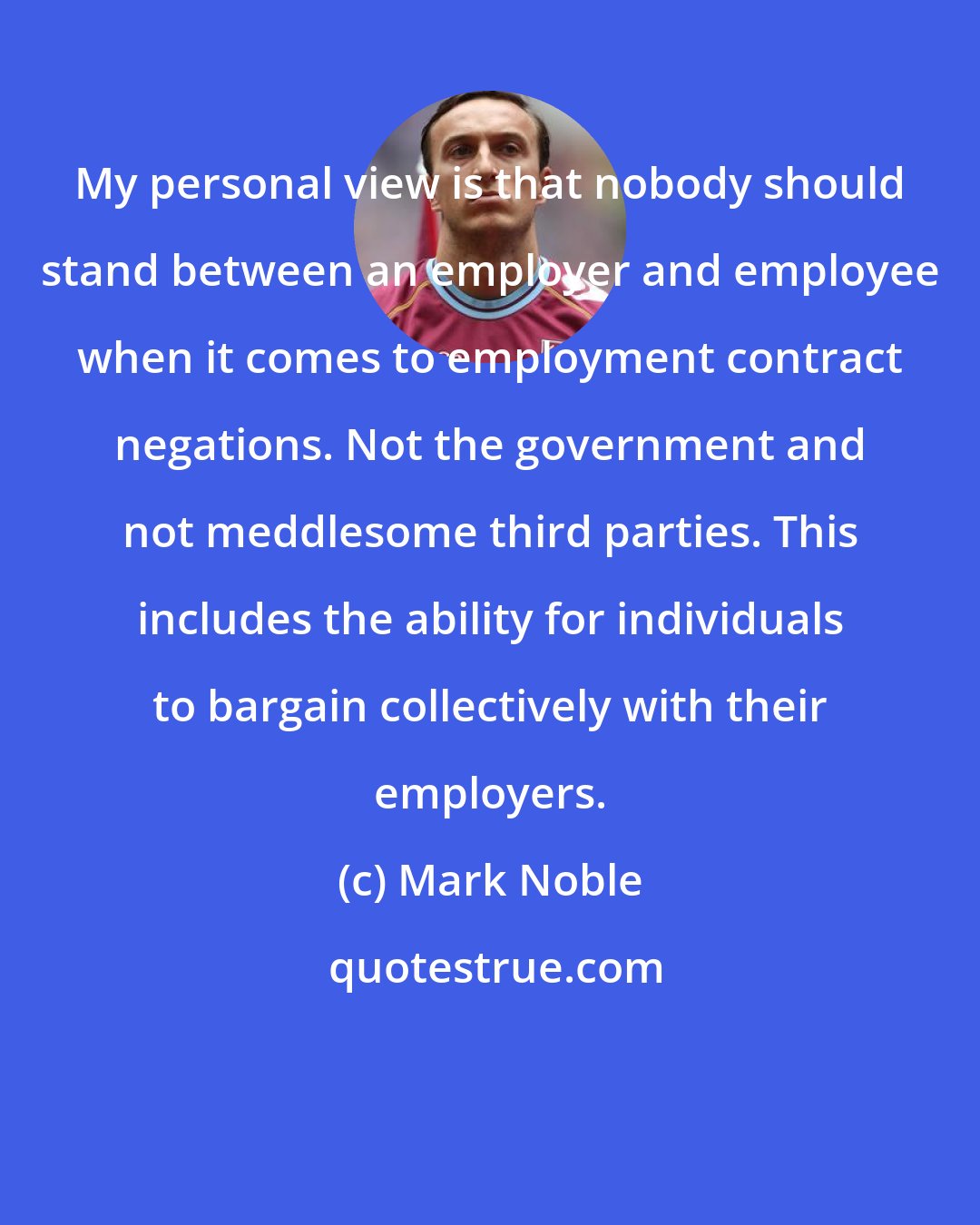Mark Noble: My personal view is that nobody should stand between an employer and employee when it comes to employment contract negations. Not the government and not meddlesome third parties. This includes the ability for individuals to bargain collectively with their employers.