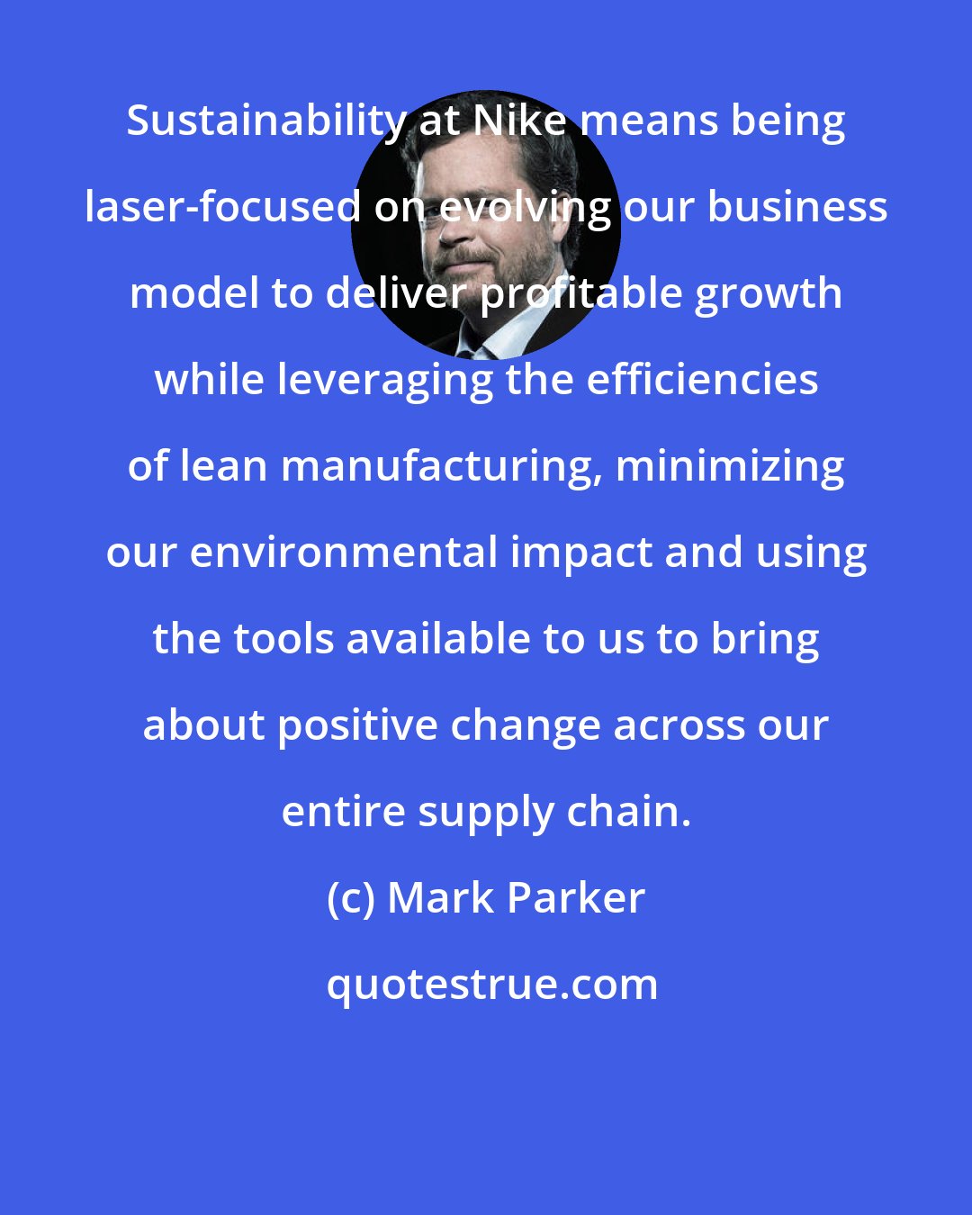 Mark Parker: Sustainability at Nike means being laser-focused on evolving our business model to deliver profitable growth while leveraging the efficiencies of lean manufacturing, minimizing our environmental impact and using the tools available to us to bring about positive change across our entire supply chain.