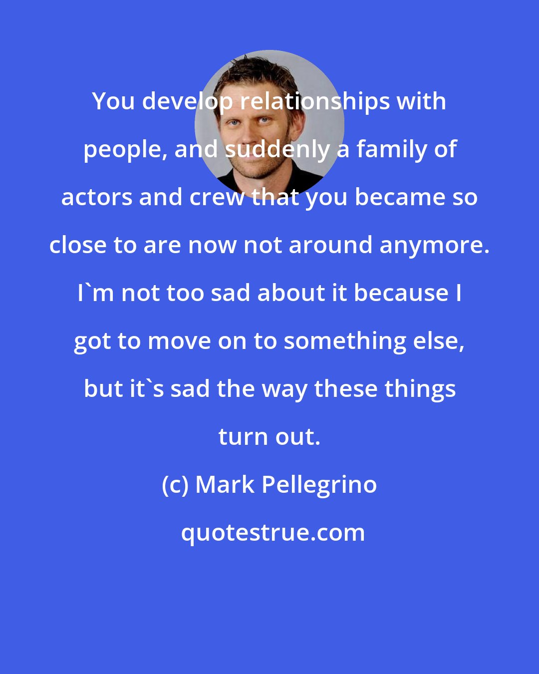 Mark Pellegrino: You develop relationships with people, and suddenly a family of actors and crew that you became so close to are now not around anymore. I'm not too sad about it because I got to move on to something else, but it's sad the way these things turn out.