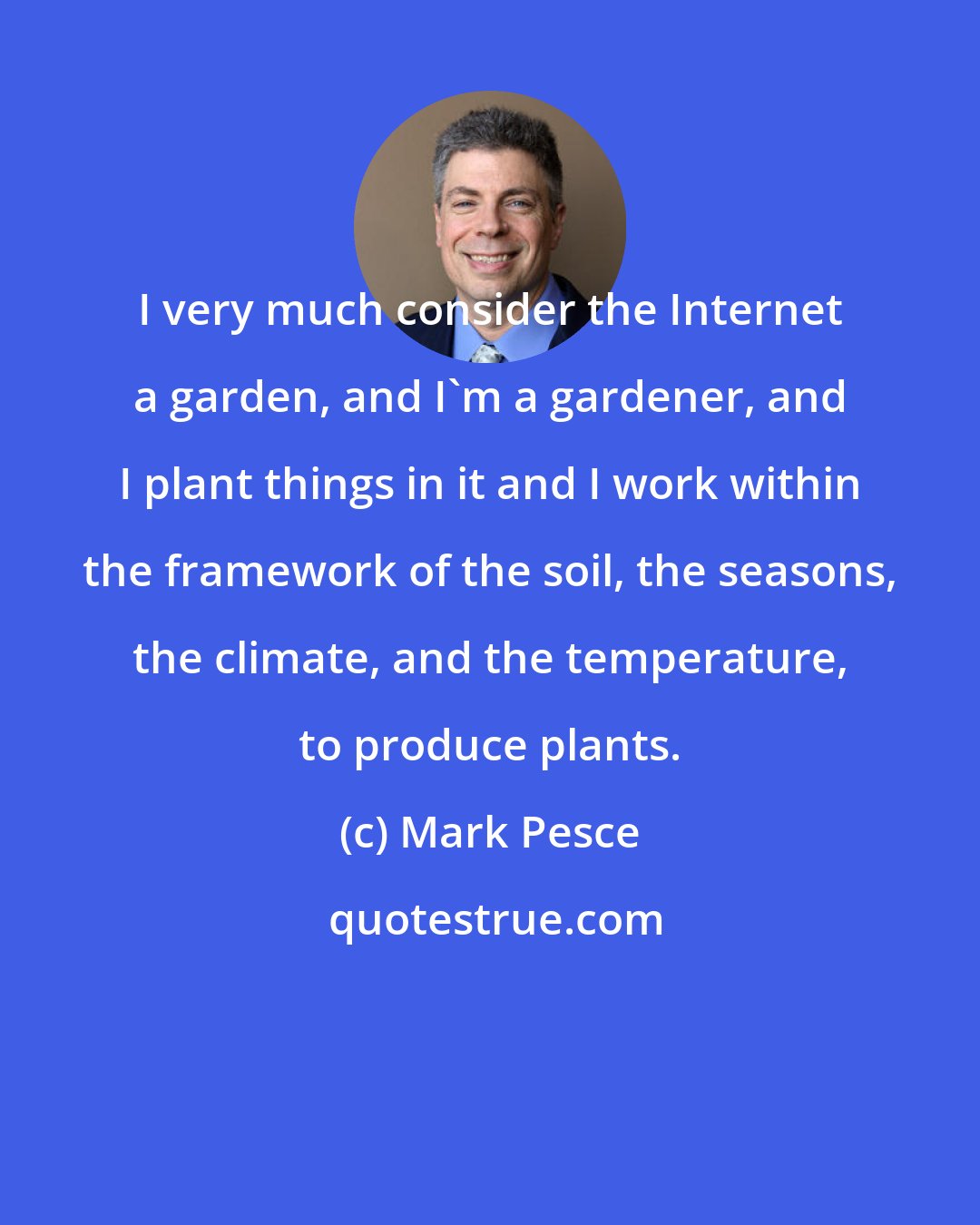 Mark Pesce: I very much consider the Internet a garden, and I'm a gardener, and I plant things in it and I work within the framework of the soil, the seasons, the climate, and the temperature, to produce plants.