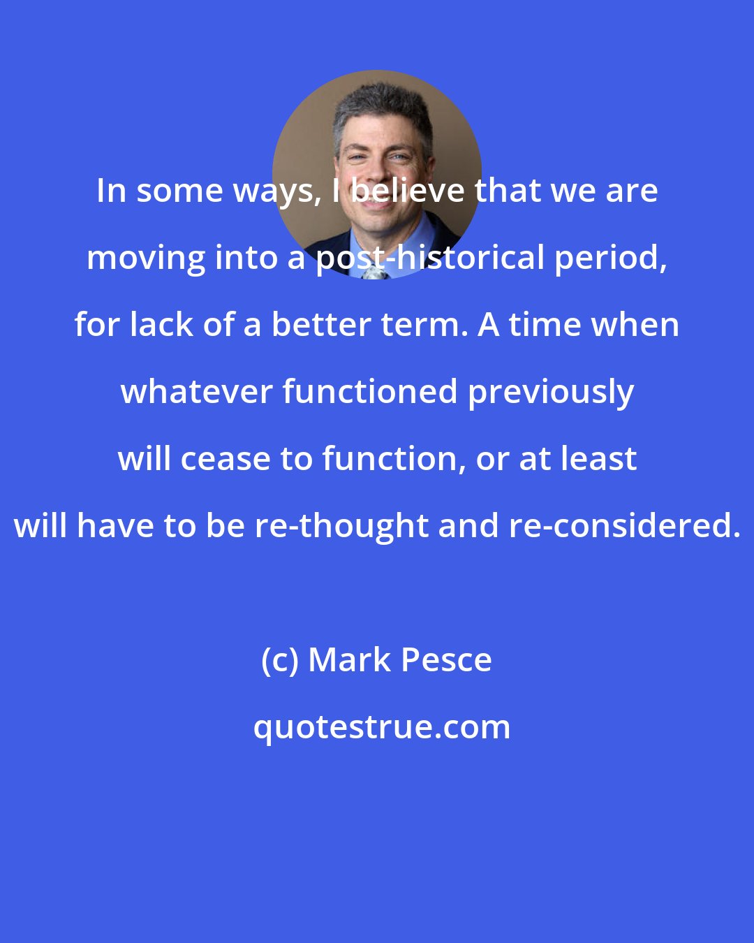 Mark Pesce: In some ways, I believe that we are moving into a post-historical period, for lack of a better term. A time when whatever functioned previously will cease to function, or at least will have to be re-thought and re-considered.