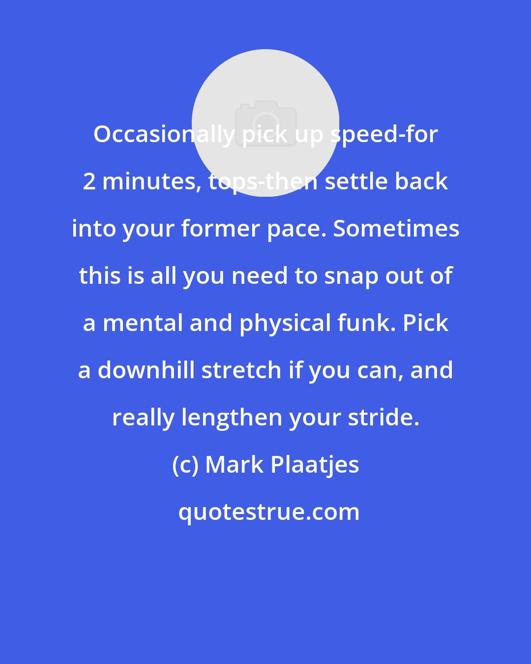 Mark Plaatjes: Occasionally pick up speed-for 2 minutes, tops-then settle back into your former pace. Sometimes this is all you need to snap out of a mental and physical funk. Pick a downhill stretch if you can, and really lengthen your stride.