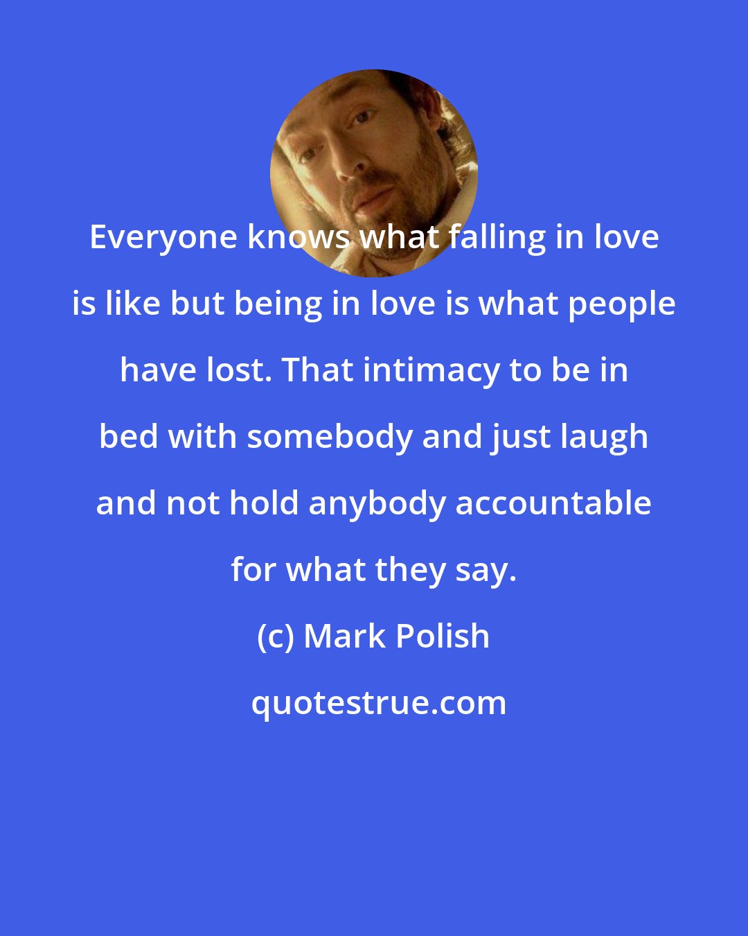Mark Polish: Everyone knows what falling in love is like but being in love is what people have lost. That intimacy to be in bed with somebody and just laugh and not hold anybody accountable for what they say.
