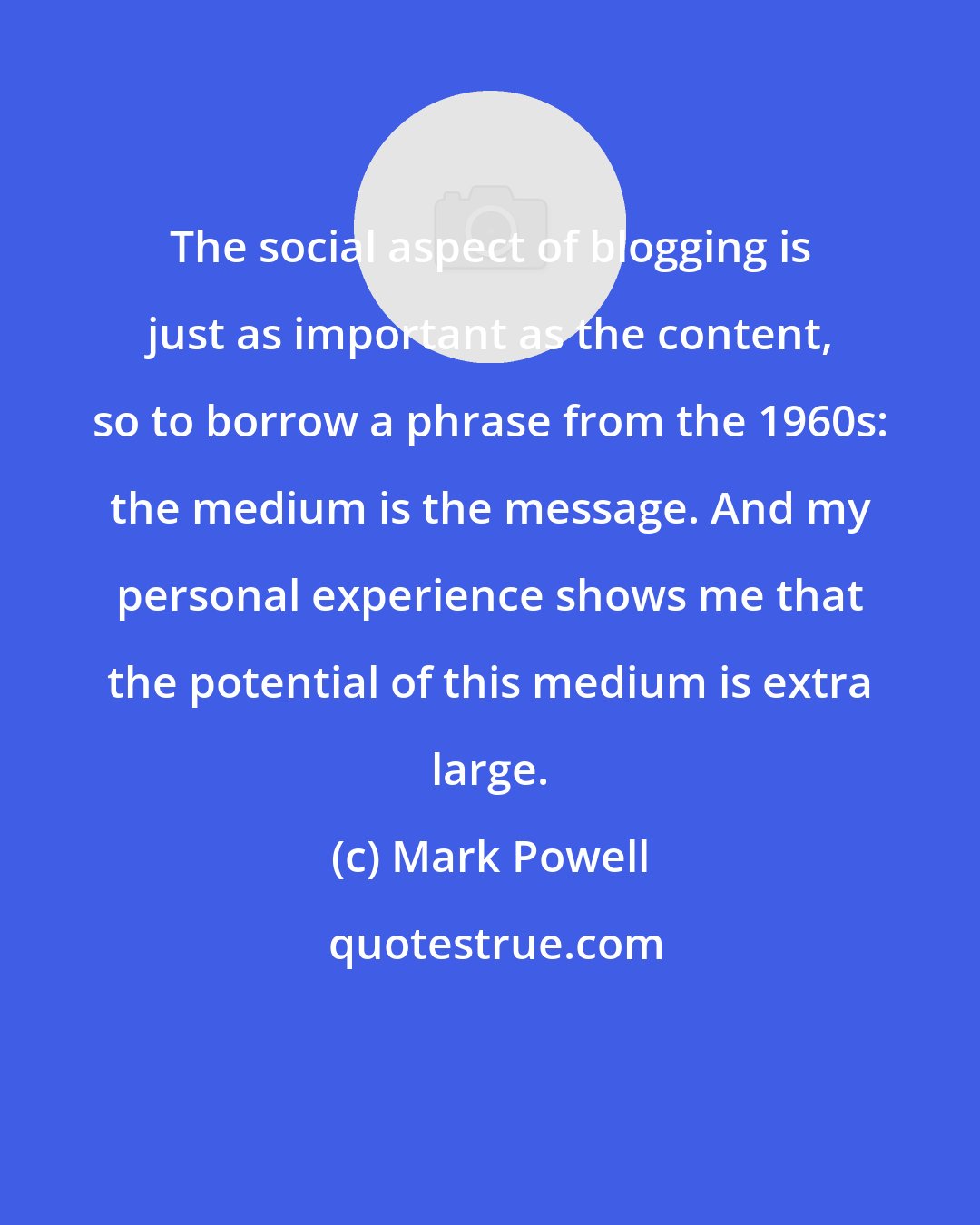 Mark Powell: The social aspect of blogging is just as important as the content, so to borrow a phrase from the 1960s: the medium is the message. And my personal experience shows me that the potential of this medium is extra large.