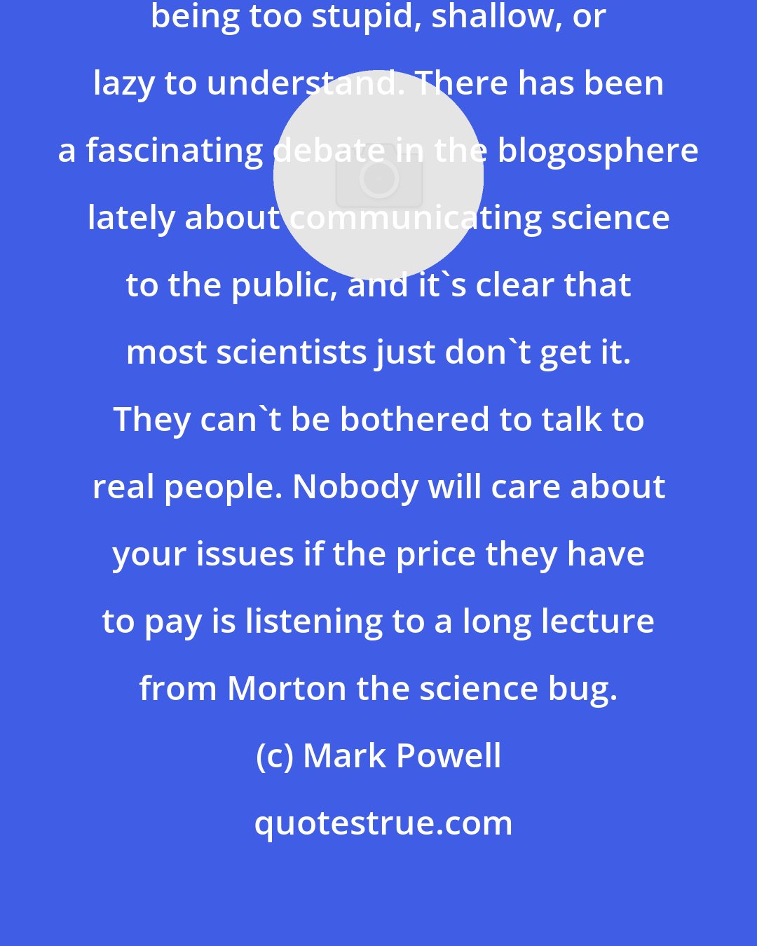 Mark Powell: Scientists blame the audience for being too stupid, shallow, or lazy to understand. There has been a fascinating debate in the blogosphere lately about communicating science to the public, and it's clear that most scientists just don't get it. They can't be bothered to talk to real people. Nobody will care about your issues if the price they have to pay is listening to a long lecture from Morton the science bug.