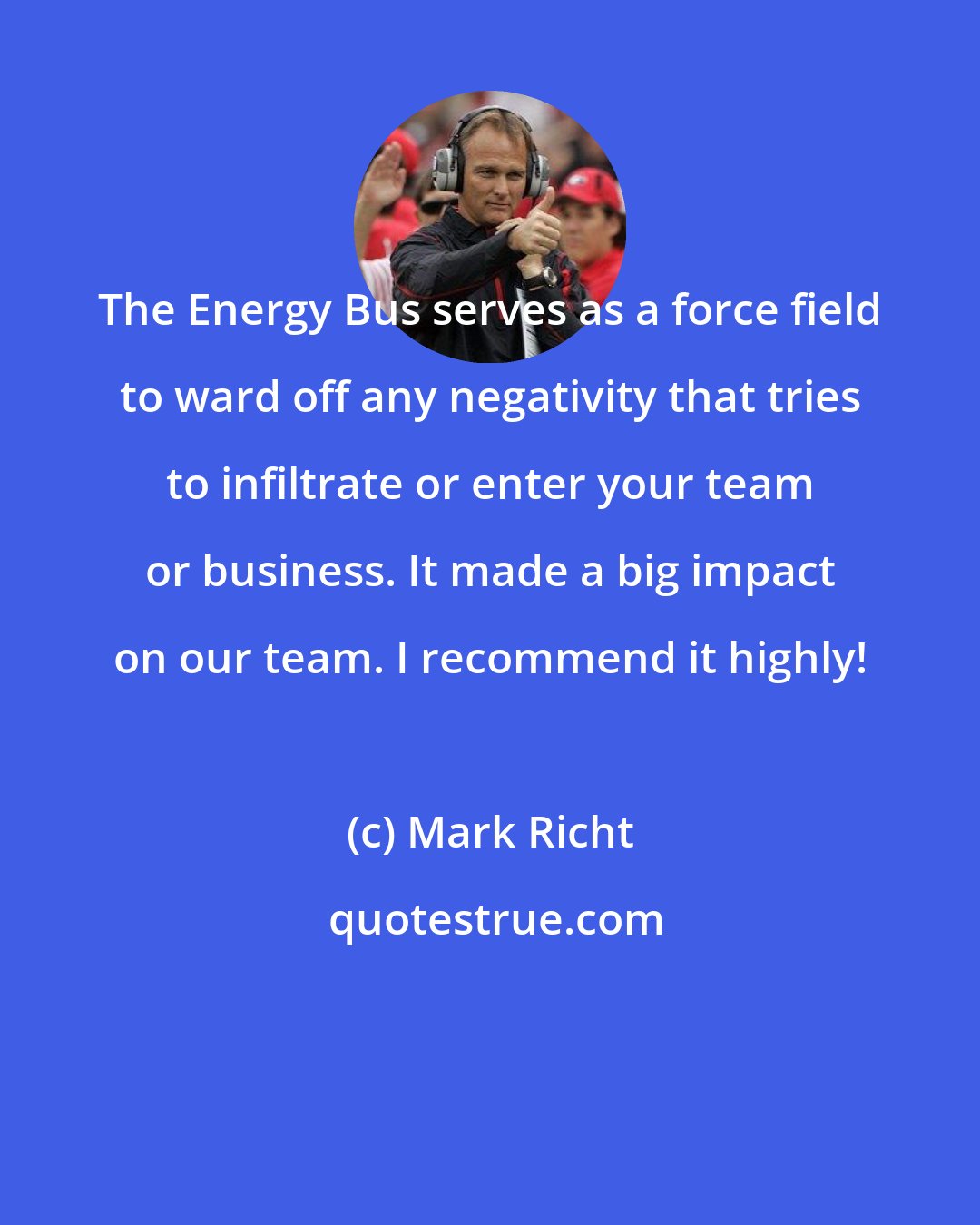 Mark Richt: The Energy Bus serves as a force field to ward off any negativity that tries to infiltrate or enter your team or business. It made a big impact on our team. I recommend it highly!