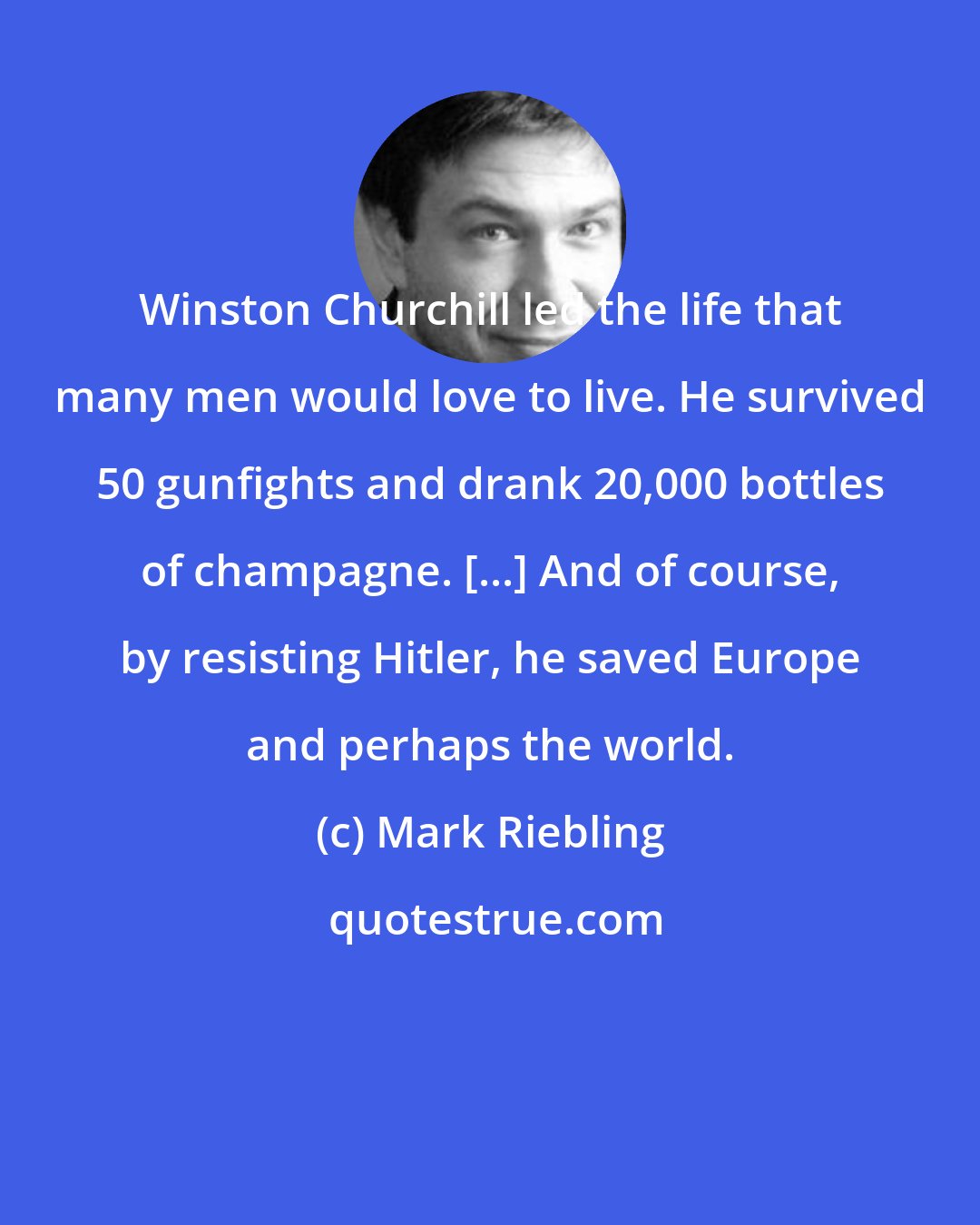 Mark Riebling: Winston Churchill led the life that many men would love to live. He survived 50 gunfights and drank 20,000 bottles of champagne. [...] And of course, by resisting Hitler, he saved Europe and perhaps the world.