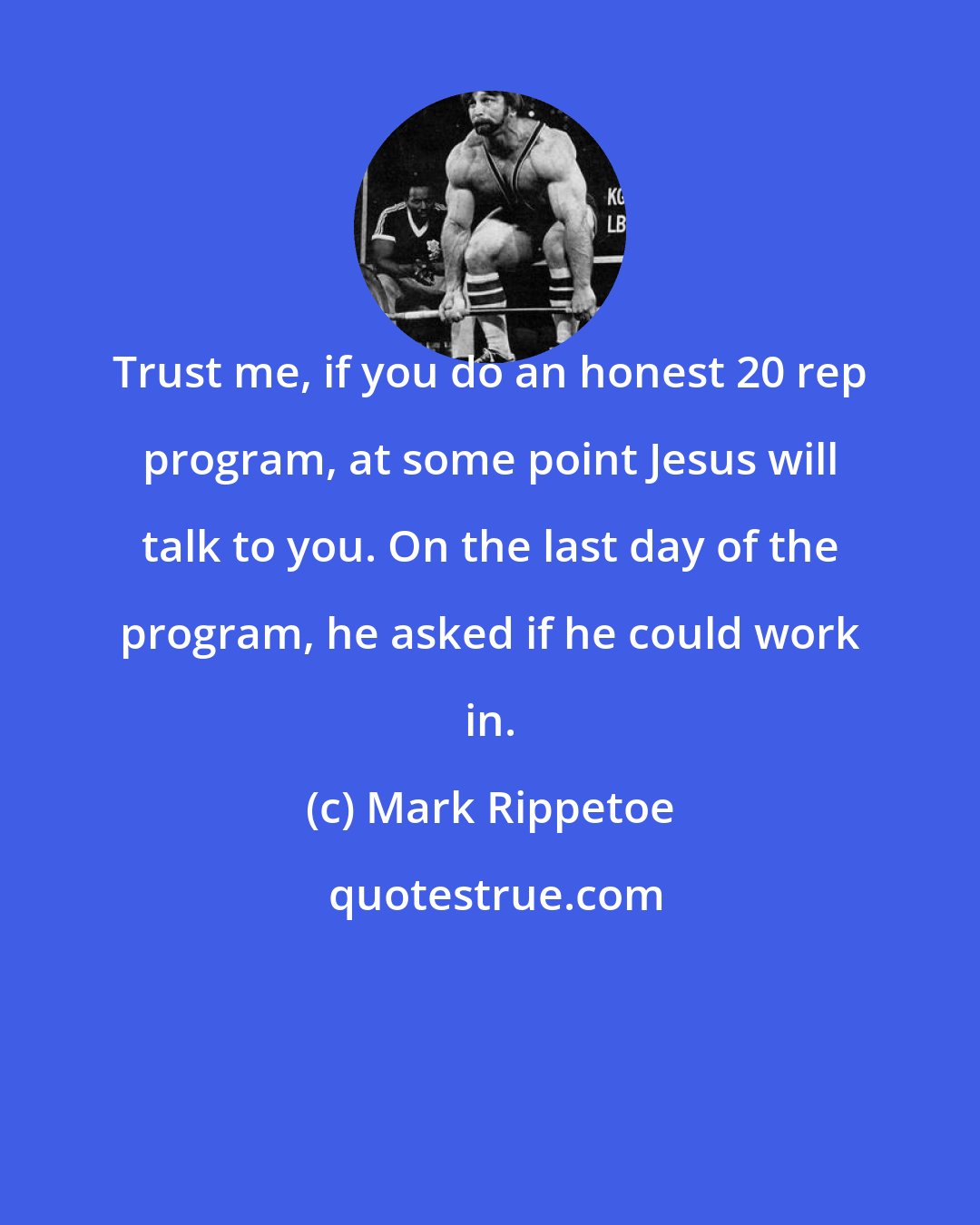 Mark Rippetoe: Trust me, if you do an honest 20 rep program, at some point Jesus will talk to you. On the last day of the program, he asked if he could work in.