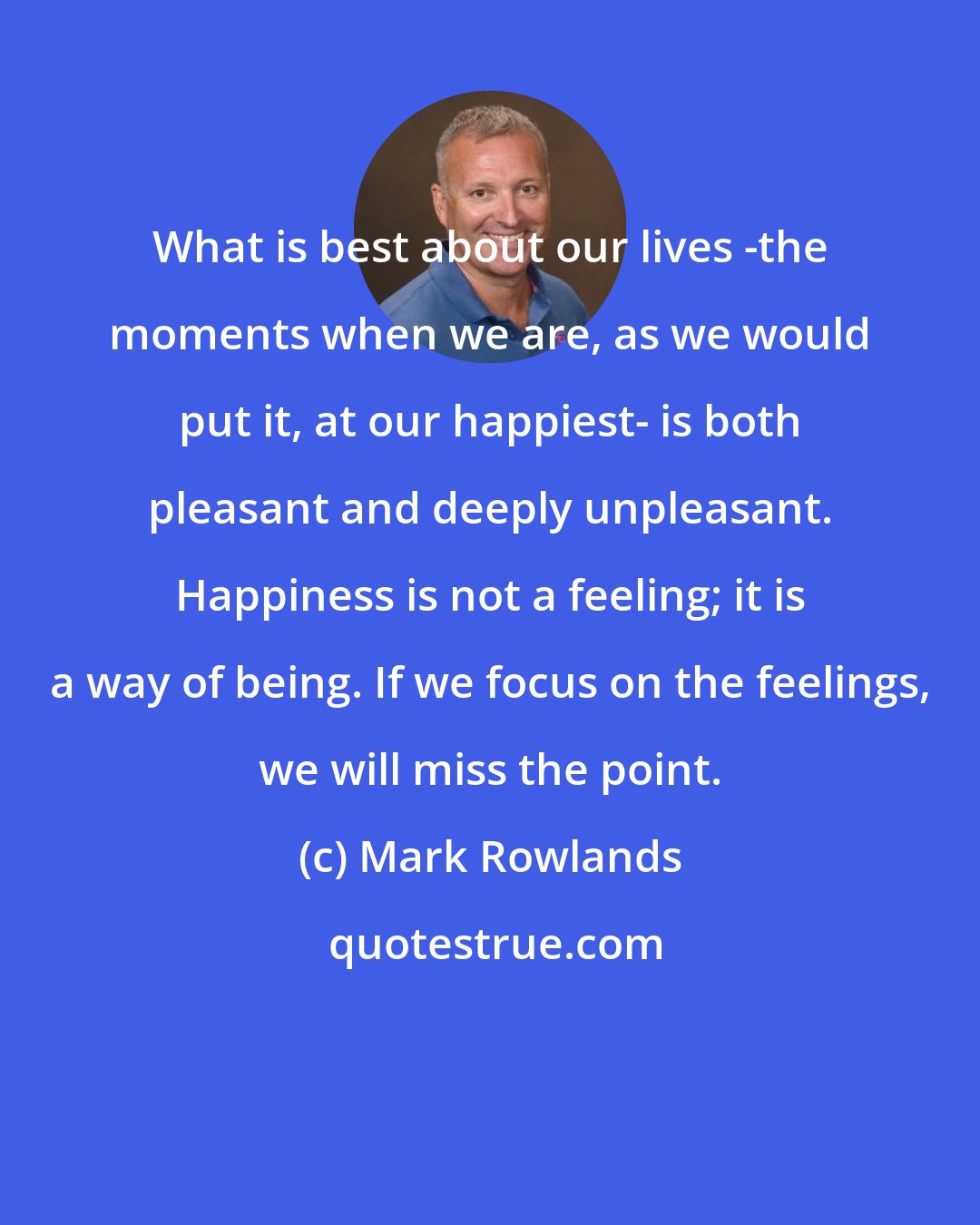 Mark Rowlands: What is best about our lives -the moments when we are, as we would put it, at our happiest- is both pleasant and deeply unpleasant. Happiness is not a feeling; it is a way of being. If we focus on the feelings, we will miss the point.