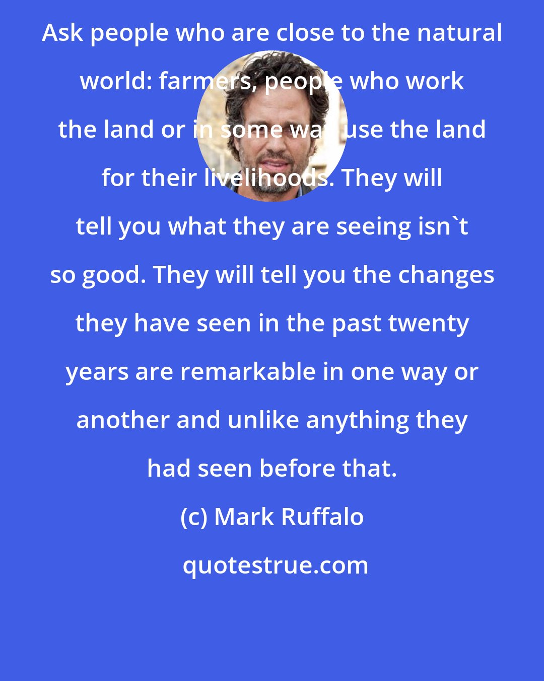 Mark Ruffalo: Ask people who are close to the natural world: farmers, people who work the land or in some way use the land for their livelihoods. They will tell you what they are seeing isn't so good. They will tell you the changes they have seen in the past twenty years are remarkable in one way or another and unlike anything they had seen before that.