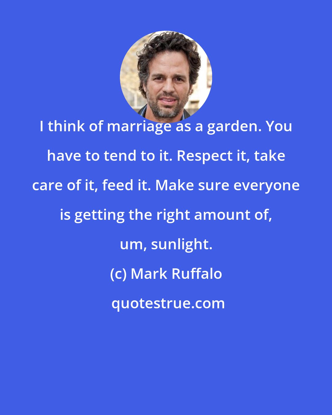 Mark Ruffalo: I think of marriage as a garden. You have to tend to it. Respect it, take care of it, feed it. Make sure everyone is getting the right amount of, um, sunlight.