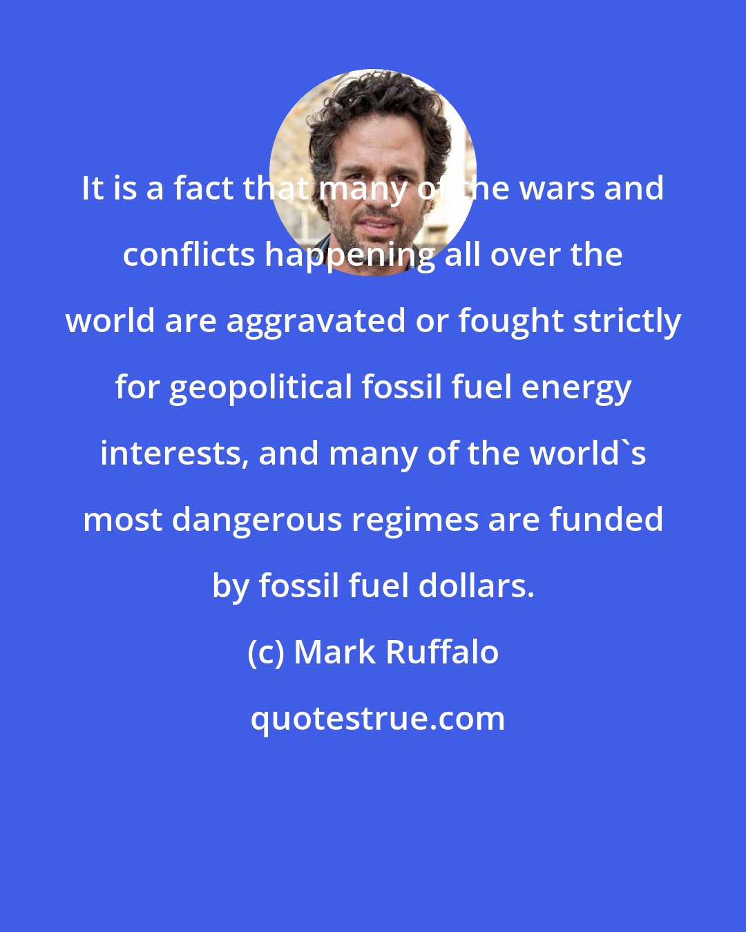 Mark Ruffalo: It is a fact that many of the wars and conflicts happening all over the world are aggravated or fought strictly for geopolitical fossil fuel energy interests, and many of the world's most dangerous regimes are funded by fossil fuel dollars.