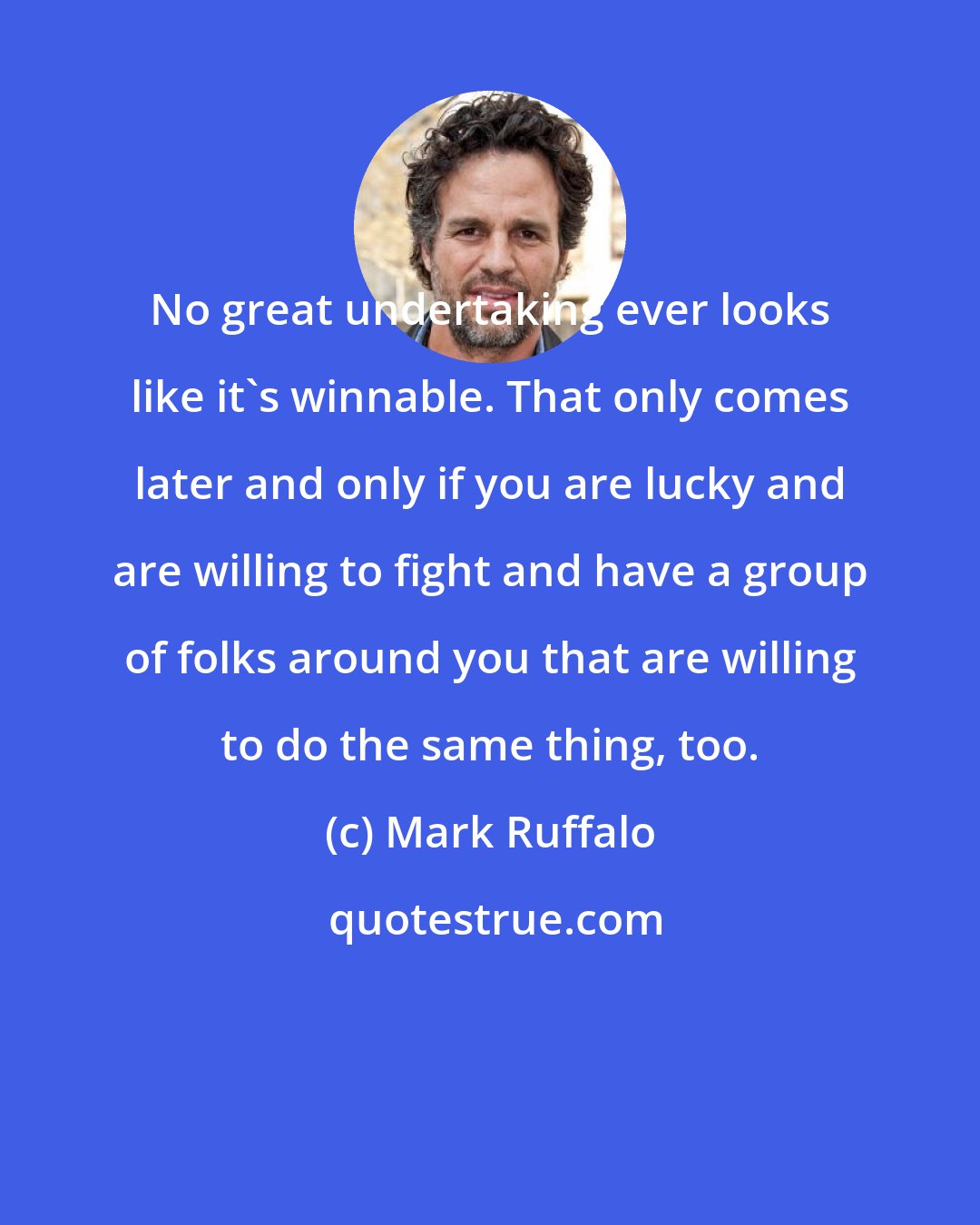 Mark Ruffalo: No great undertaking ever looks like it's winnable. That only comes later and only if you are lucky and are willing to fight and have a group of folks around you that are willing to do the same thing, too.