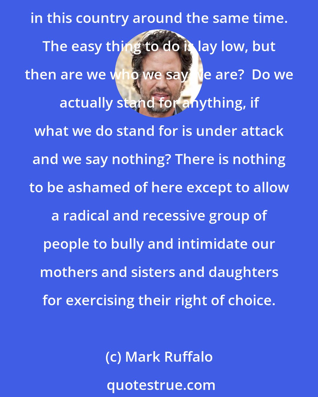 Mark Ruffalo: There was no mistake in us making abortion legal and available on demand. That was what we call progress. Just like it was no mistake that we abolished institutional racism in this country around the same time. The easy thing to do is lay low, but then are we who we say we are?  Do we actually stand for anything, if what we do stand for is under attack and we say nothing? There is nothing to be ashamed of here except to allow a radical and recessive group of people to bully and intimidate our mothers and sisters and daughters for exercising their right of choice.