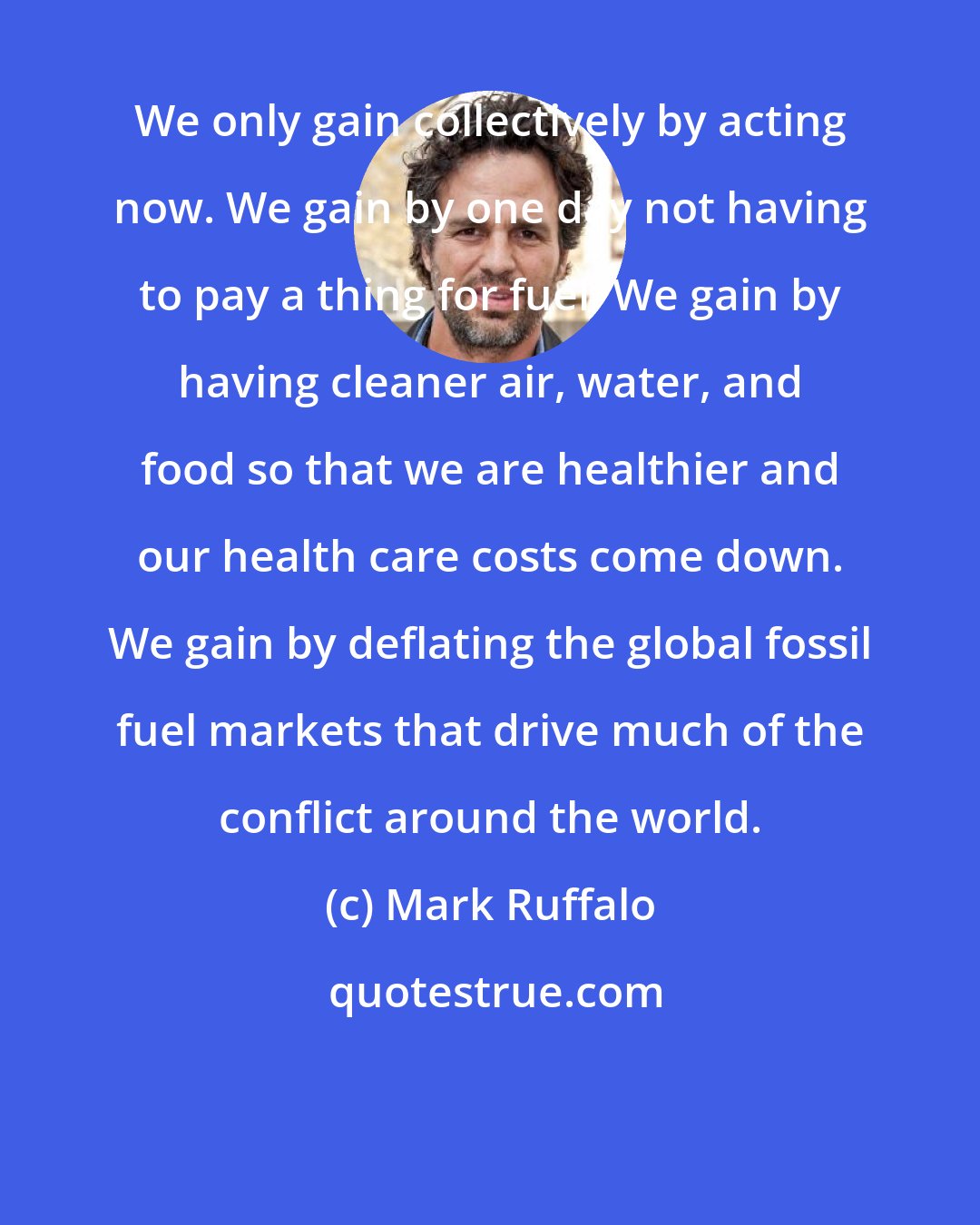 Mark Ruffalo: We only gain collectively by acting now. We gain by one day not having to pay a thing for fuel. We gain by having cleaner air, water, and food so that we are healthier and our health care costs come down. We gain by deflating the global fossil fuel markets that drive much of the conflict around the world.