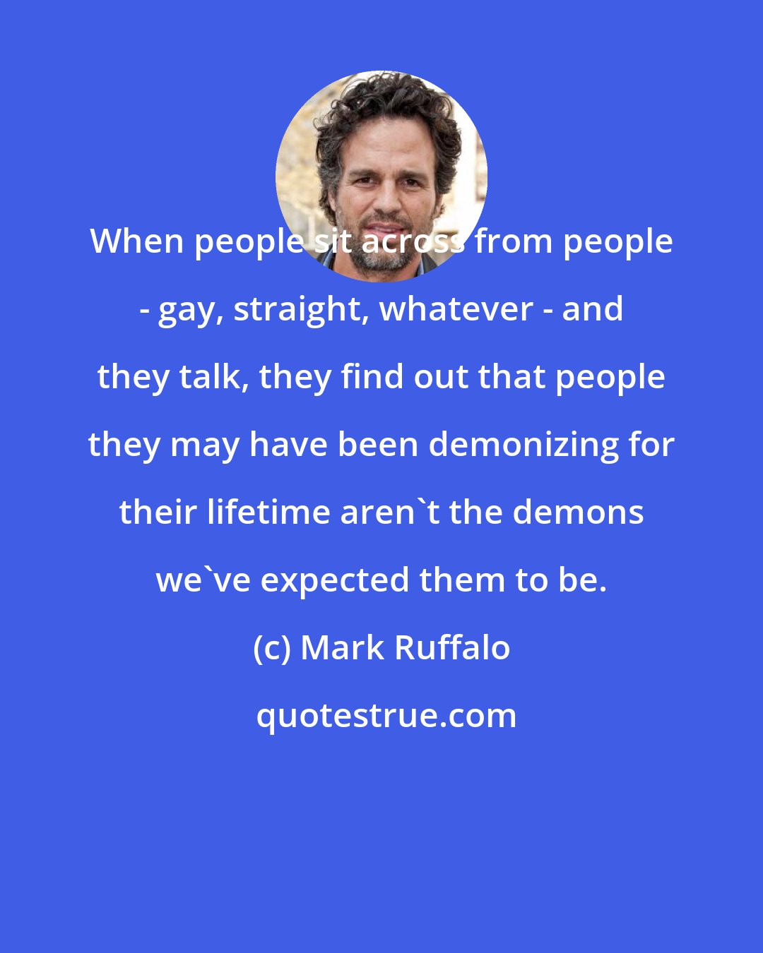 Mark Ruffalo: When people sit across from people - gay, straight, whatever - and they talk, they find out that people they may have been demonizing for their lifetime aren't the demons we've expected them to be.