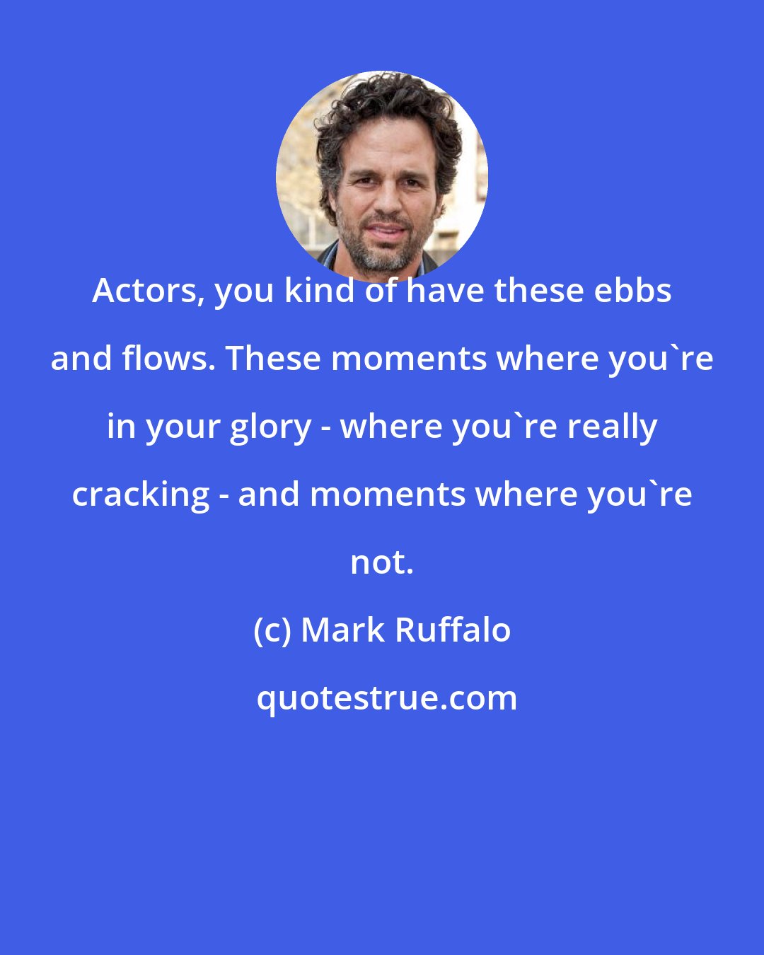 Mark Ruffalo: Actors, you kind of have these ebbs and flows. These moments where you're in your glory - where you're really cracking - and moments where you're not.