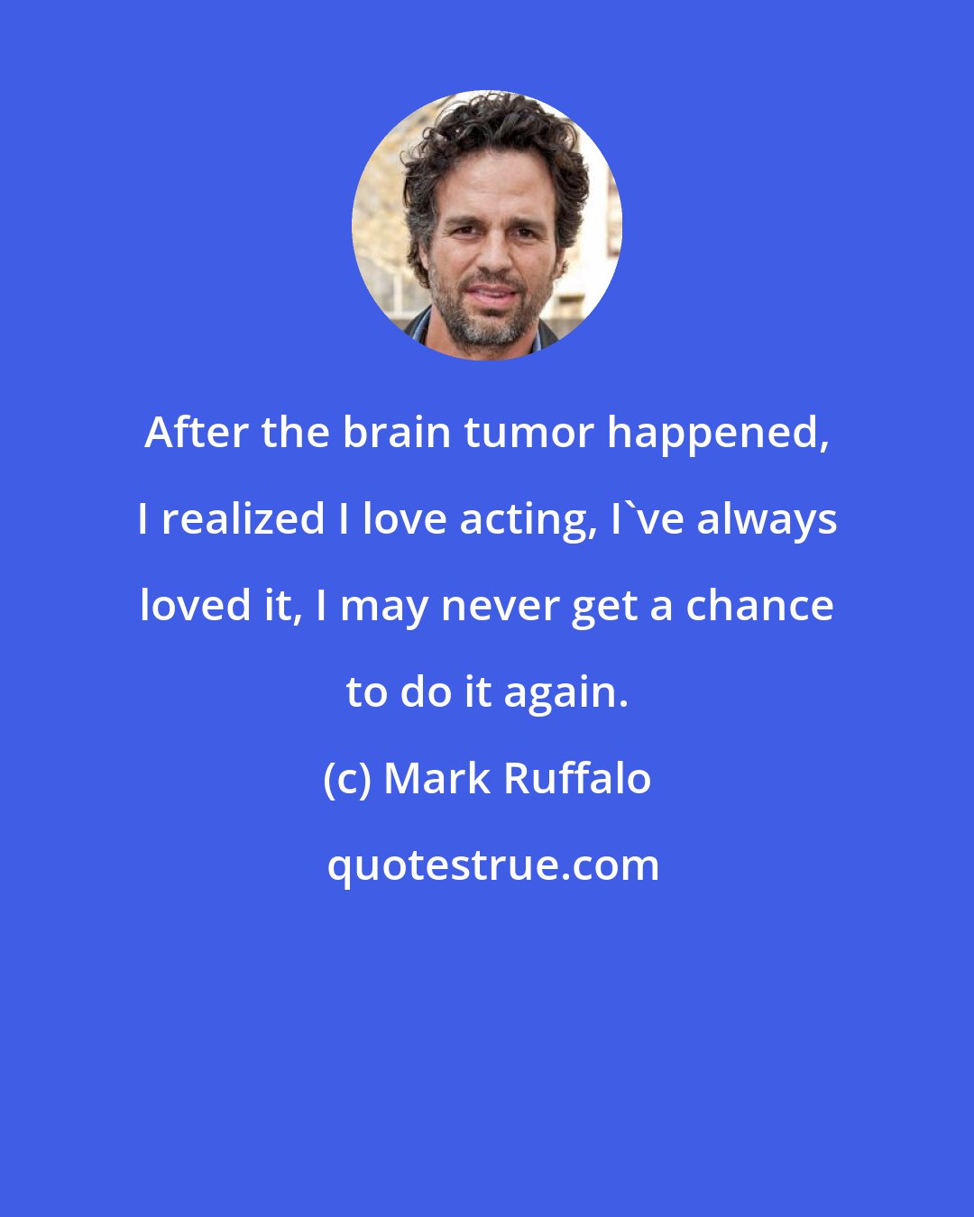 Mark Ruffalo: After the brain tumor happened, I realized I love acting, I've always loved it, I may never get a chance to do it again.