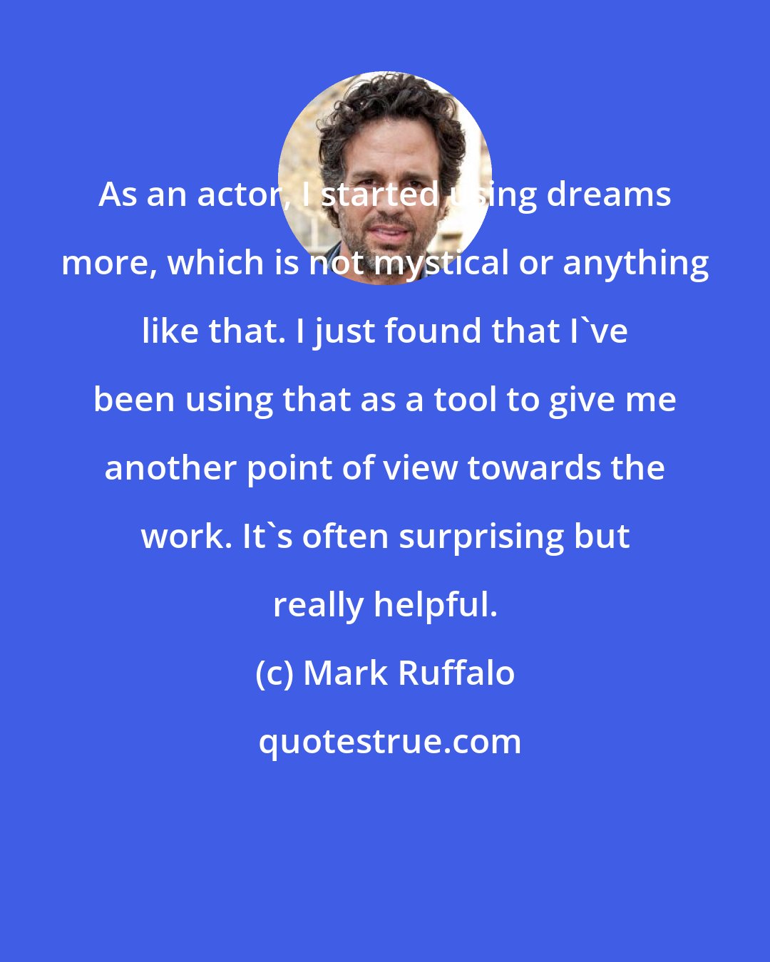 Mark Ruffalo: As an actor, I started using dreams more, which is not mystical or anything like that. I just found that I've been using that as a tool to give me another point of view towards the work. It's often surprising but really helpful.