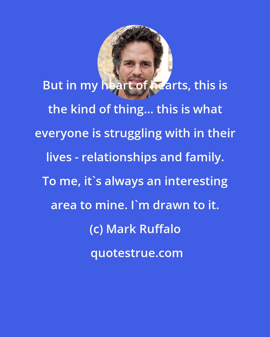 Mark Ruffalo: But in my heart of hearts, this is the kind of thing... this is what everyone is struggling with in their lives - relationships and family. To me, it's always an interesting area to mine. I'm drawn to it.