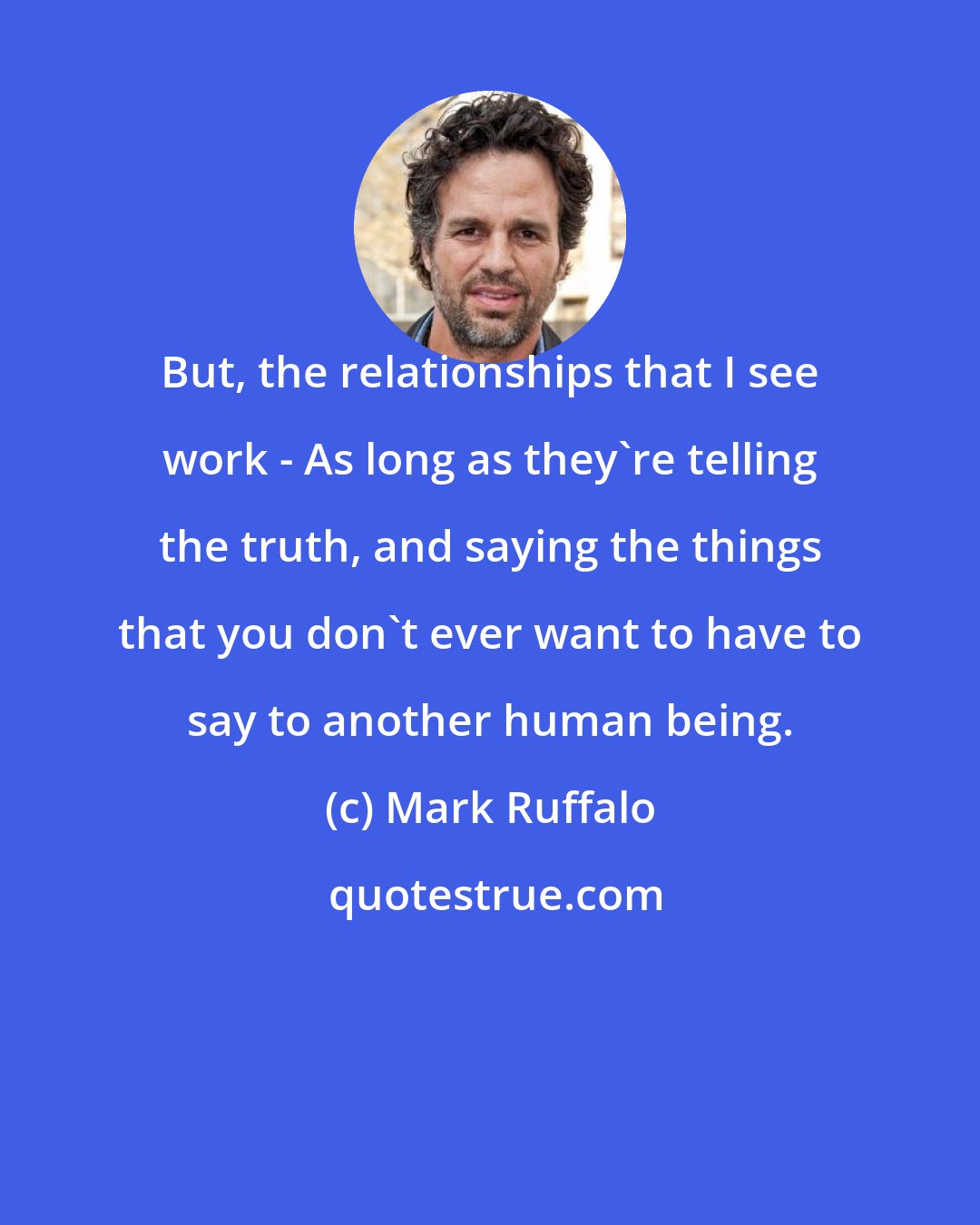 Mark Ruffalo: But, the relationships that I see work - As long as they're telling the truth, and saying the things that you don't ever want to have to say to another human being.