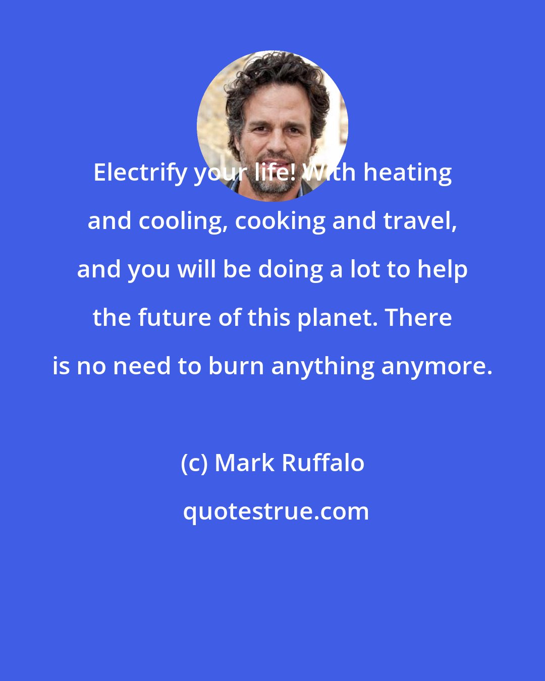 Mark Ruffalo: Electrify your life! With heating and cooling, cooking and travel, and you will be doing a lot to help the future of this planet. There is no need to burn anything anymore.