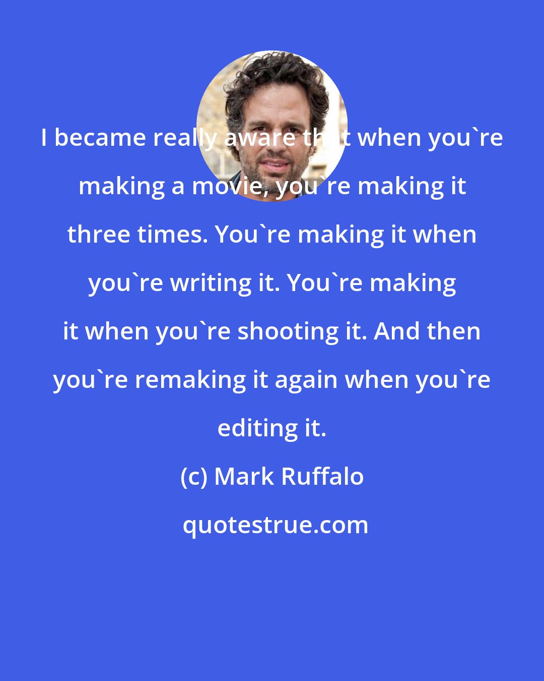 Mark Ruffalo: I became really aware that when you're making a movie, you're making it three times. You're making it when you're writing it. You're making it when you're shooting it. And then you're remaking it again when you're editing it.