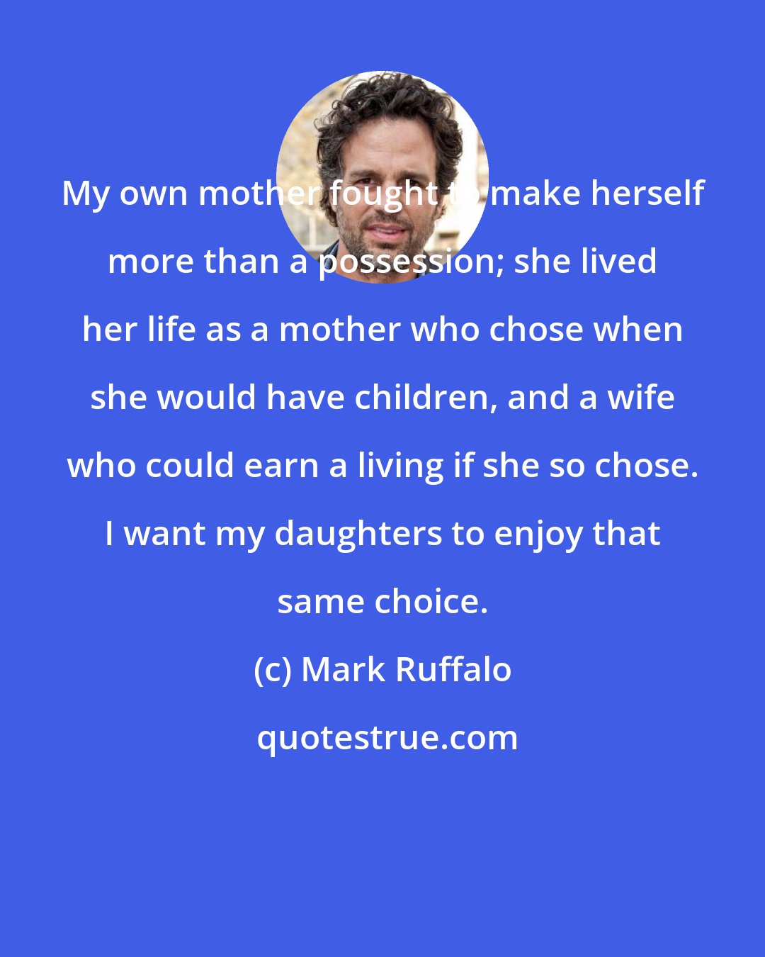 Mark Ruffalo: My own mother fought to make herself more than a possession; she lived her life as a mother who chose when she would have children, and a wife who could earn a living if she so chose. I want my daughters to enjoy that same choice.