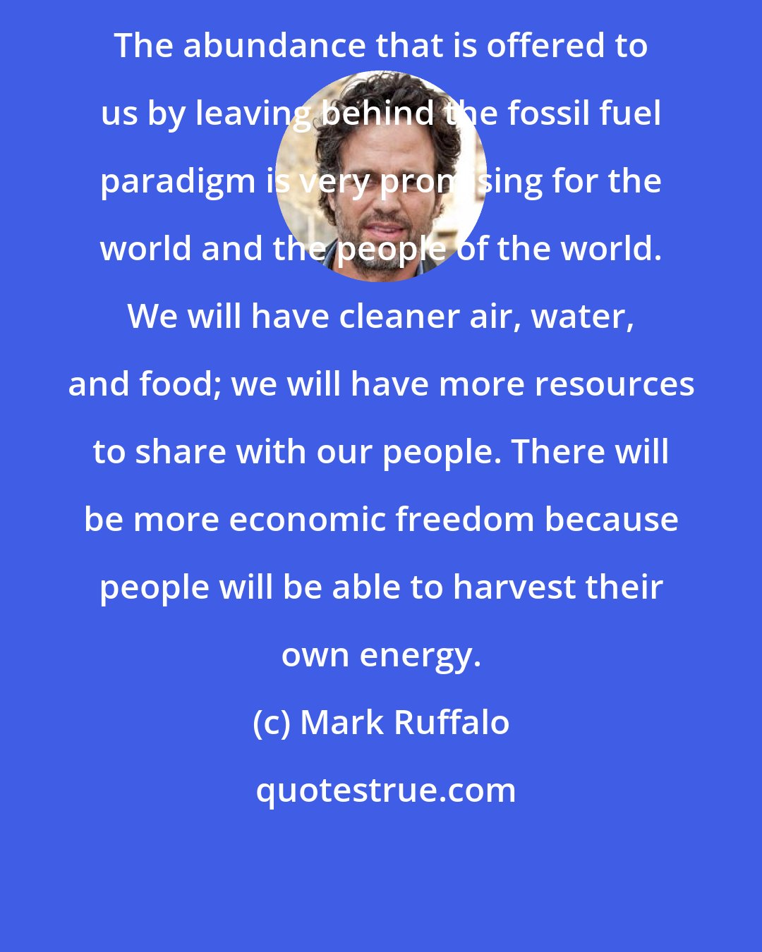 Mark Ruffalo: The abundance that is offered to us by leaving behind the fossil fuel paradigm is very promising for the world and the people of the world. We will have cleaner air, water, and food; we will have more resources to share with our people. There will be more economic freedom because people will be able to harvest their own energy.