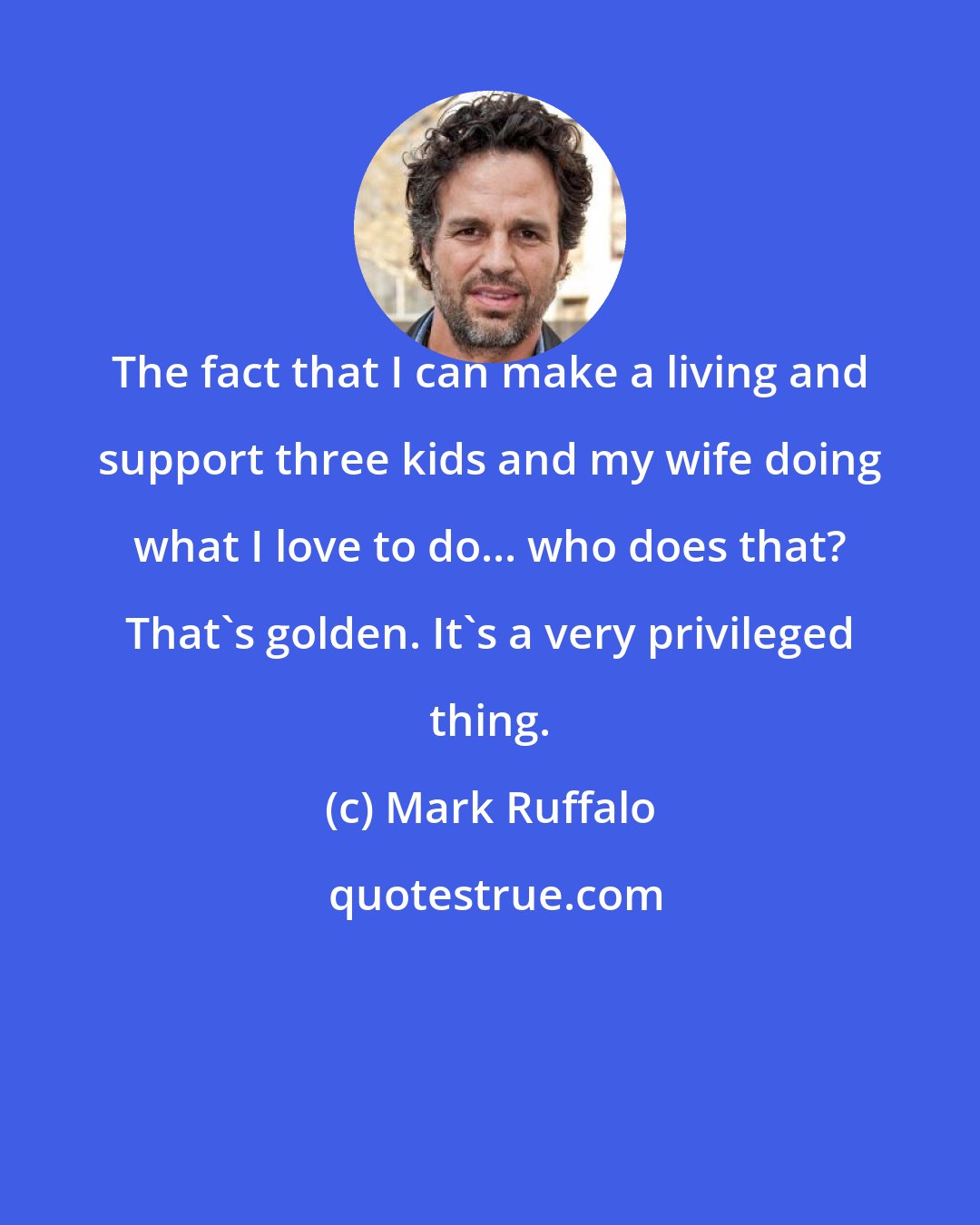 Mark Ruffalo: The fact that I can make a living and support three kids and my wife doing what I love to do... who does that? That's golden. It's a very privileged thing.