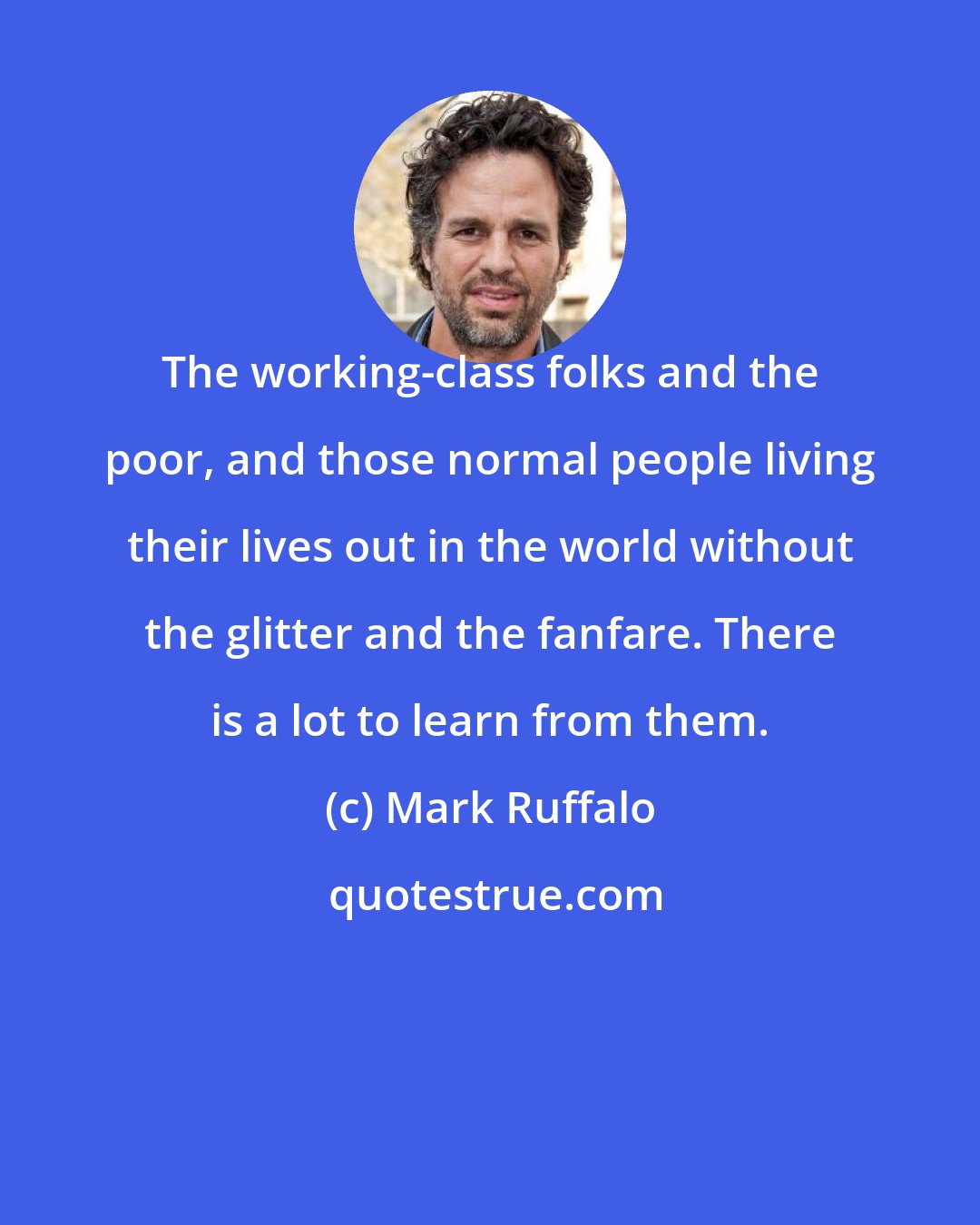 Mark Ruffalo: The working-class folks and the poor, and those normal people living their lives out in the world without the glitter and the fanfare. There is a lot to learn from them.