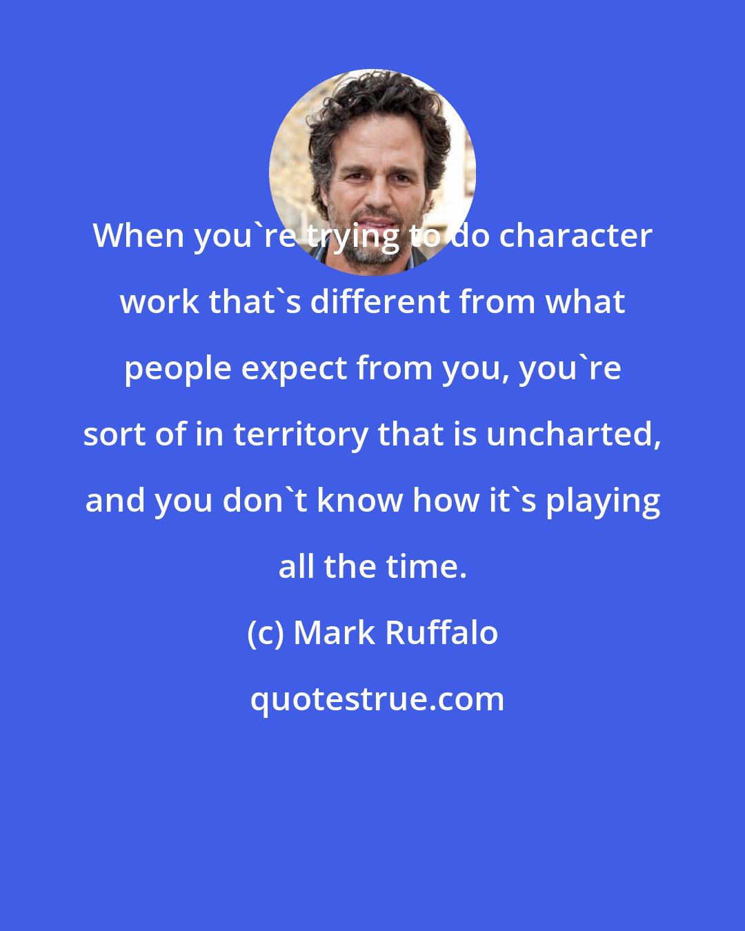 Mark Ruffalo: When you're trying to do character work that's different from what people expect from you, you're sort of in territory that is uncharted, and you don't know how it's playing all the time.