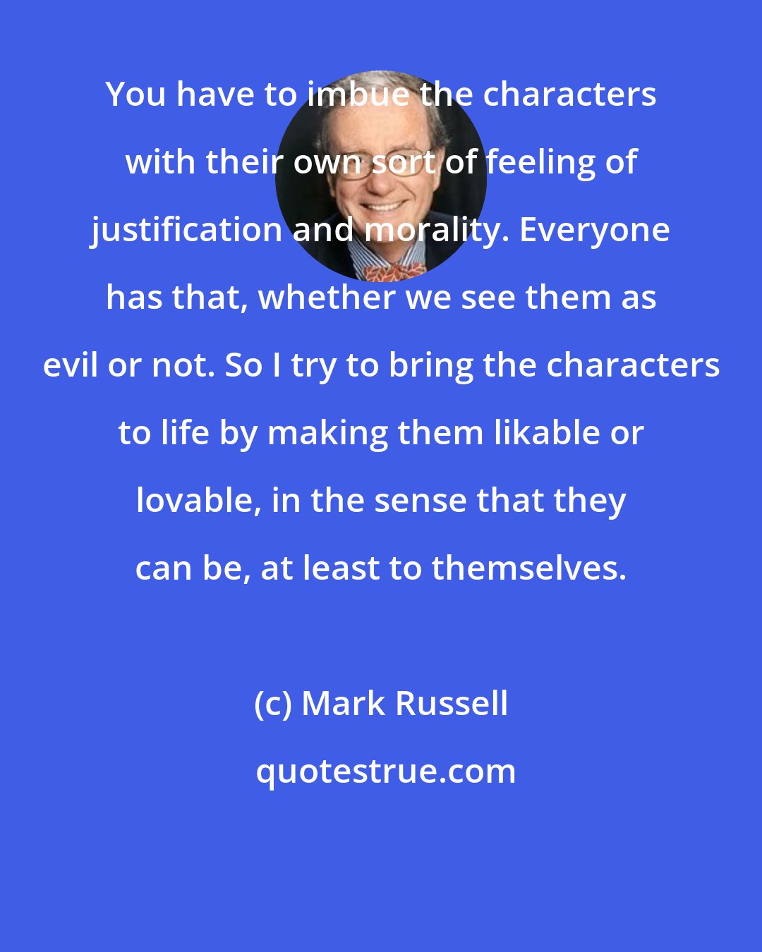 Mark Russell: You have to imbue the characters with their own sort of feeling of justification and morality. Everyone has that, whether we see them as evil or not. So I try to bring the characters to life by making them likable or lovable, in the sense that they can be, at least to themselves.